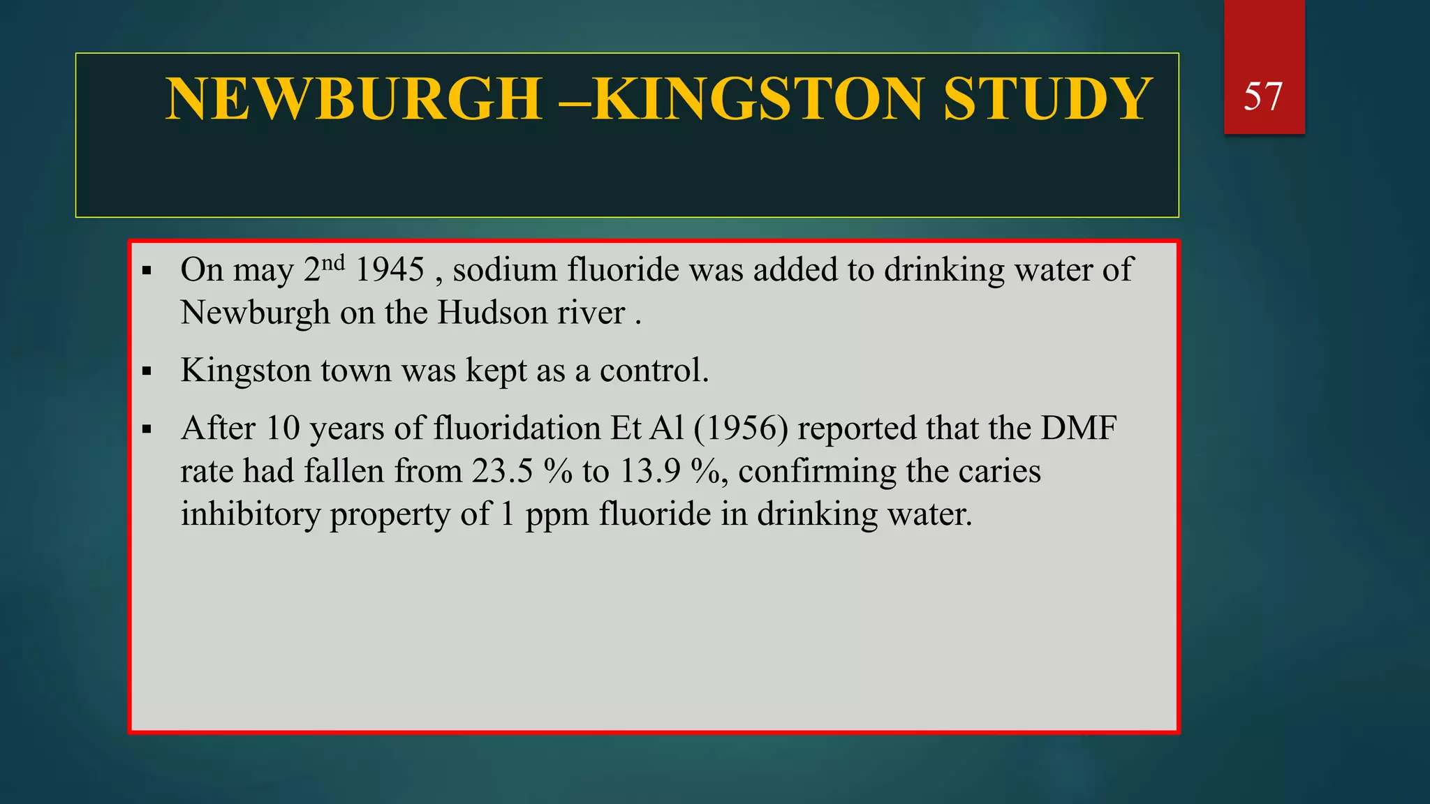 NEWBURGH –KINGSTON STUDY
 On may 2nd 1945 , sodium fluoride was added to drinking water of
Newburgh on the Hudson river .
 Kingston town was kept as a control.
 After 10 years of fluoridation Et Al (1956) reported that the DMF
rate had fallen from 23.5 % to 13.9 %, confirming the caries
inhibitory property of 1 ppm fluoride in drinking water.
57
 