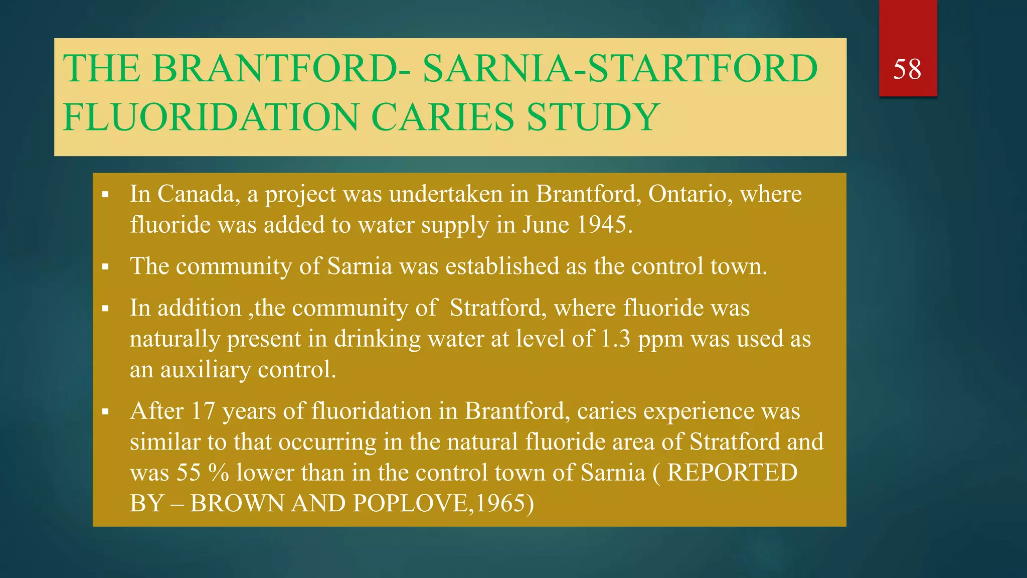 THE BRANTFORD- SARNIA-STARTFORD
FLUORIDATION CARIES STUDY
 In Canada, a project was undertaken in Brantford, Ontario, where
fluoride was added to water supply in June 1945.
 The community of Sarnia was established as the control town.
 In addition ,the community of Stratford, where fluoride was
naturally present in drinking water at level of 1.3 ppm was used as
an auxiliary control.
 After 17 years of fluoridation in Brantford, caries experience was
similar to that occurring in the natural fluoride area of Stratford and
was 55 % lower than in the control town of Sarnia ( REPORTED
BY – BROWN AND POPLOVE,1965)
58
 