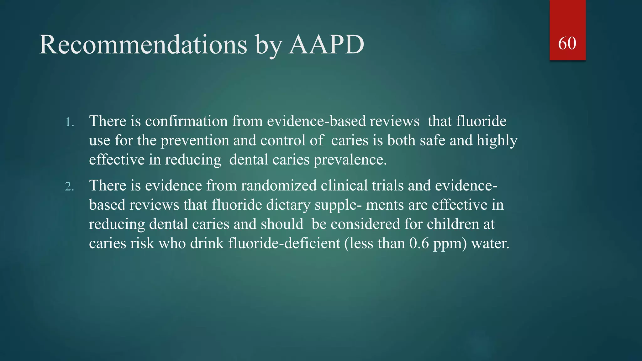 Recommendations by AAPD
1. There is confirmation from evidence-based reviews that fluoride
use for the prevention and control of caries is both safe and highly
effective in reducing dental caries prevalence.
2. There is evidence from randomized clinical trials and evidence-
based reviews that fluoride dietary supple- ments are effective in
reducing dental caries and should be considered for children at
caries risk who drink fluoride-deficient (less than 0.6 ppm) water.
60
 