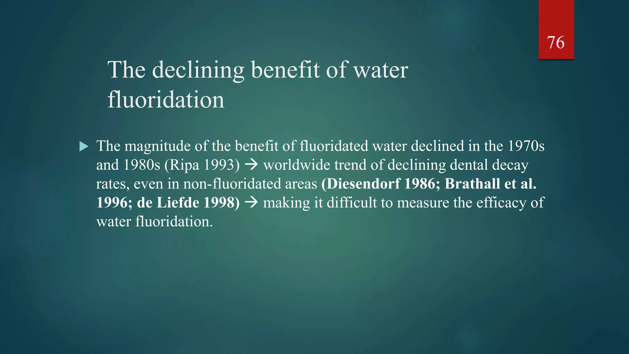The declining benefit of water
fluoridation
 The magnitude of the benefit of fluoridated water declined in the 1970s
and 1980s (Ripa 1993)  worldwide trend of declining dental decay
rates, even in non-fluoridated areas (Diesendorf 1986; Brathall et al.
1996; de Liefde 1998)  making it difficult to measure the efficacy of
water fluoridation.
76
 