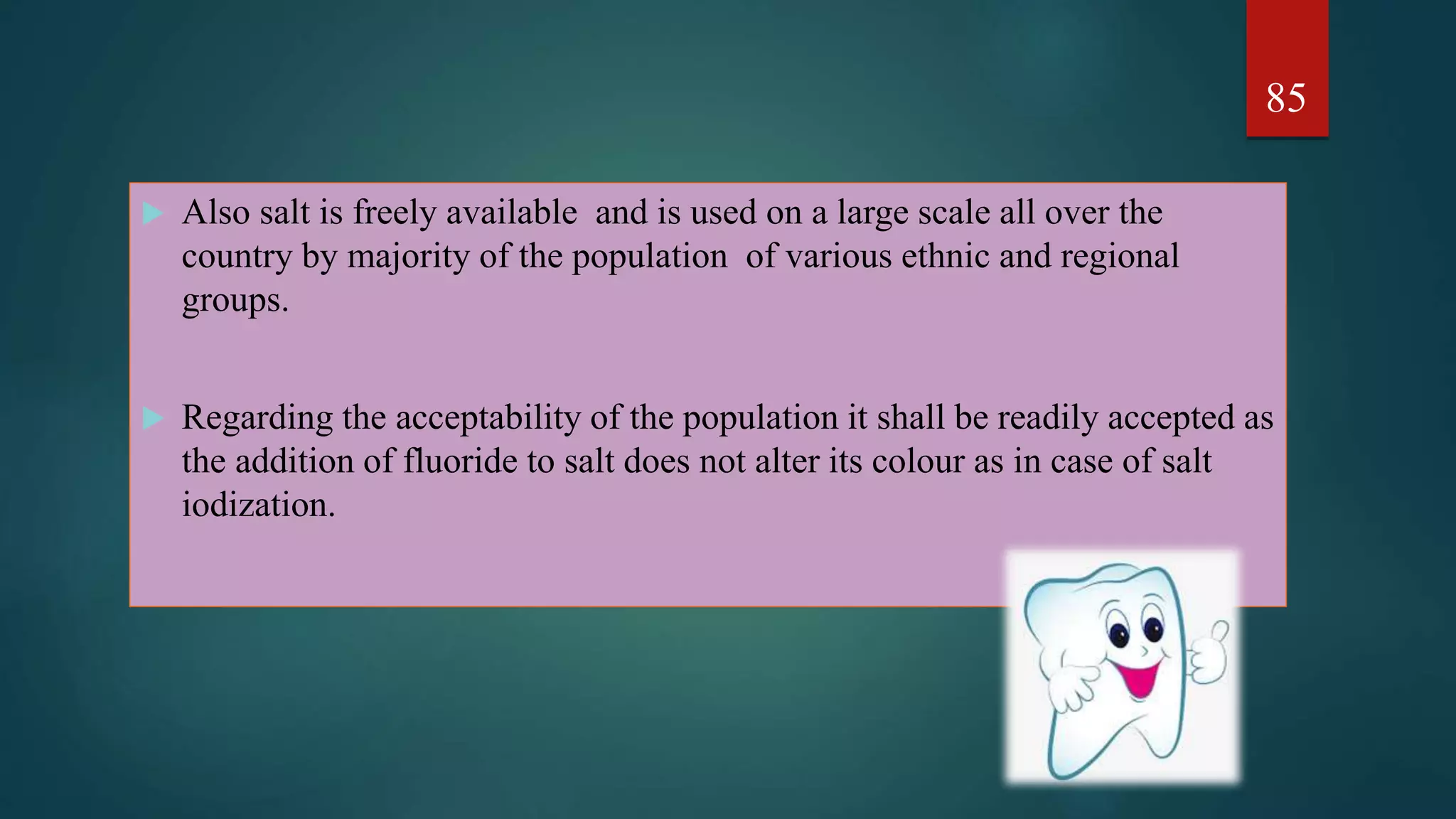  Also salt is freely available and is used on a large scale all over the
country by majority of the population of various ethnic and regional
groups.
 Regarding the acceptability of the population it shall be readily accepted as
the addition of fluoride to salt does not alter its colour as in case of salt
iodization.
85
 
