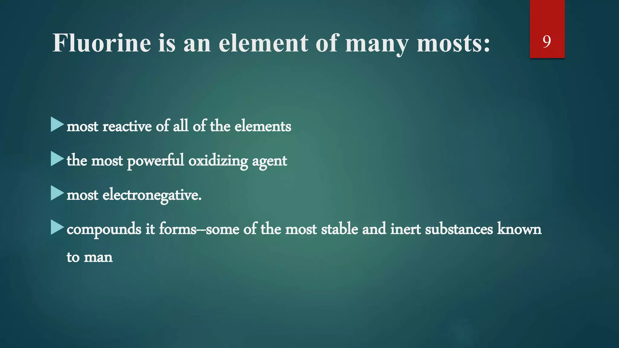 Fluorine is an element of many mosts:
most reactive of all of the elements
the most powerful oxidizing agent
most electronegative.
compounds it forms--some of the most stable and inert substances known
to man
9
 