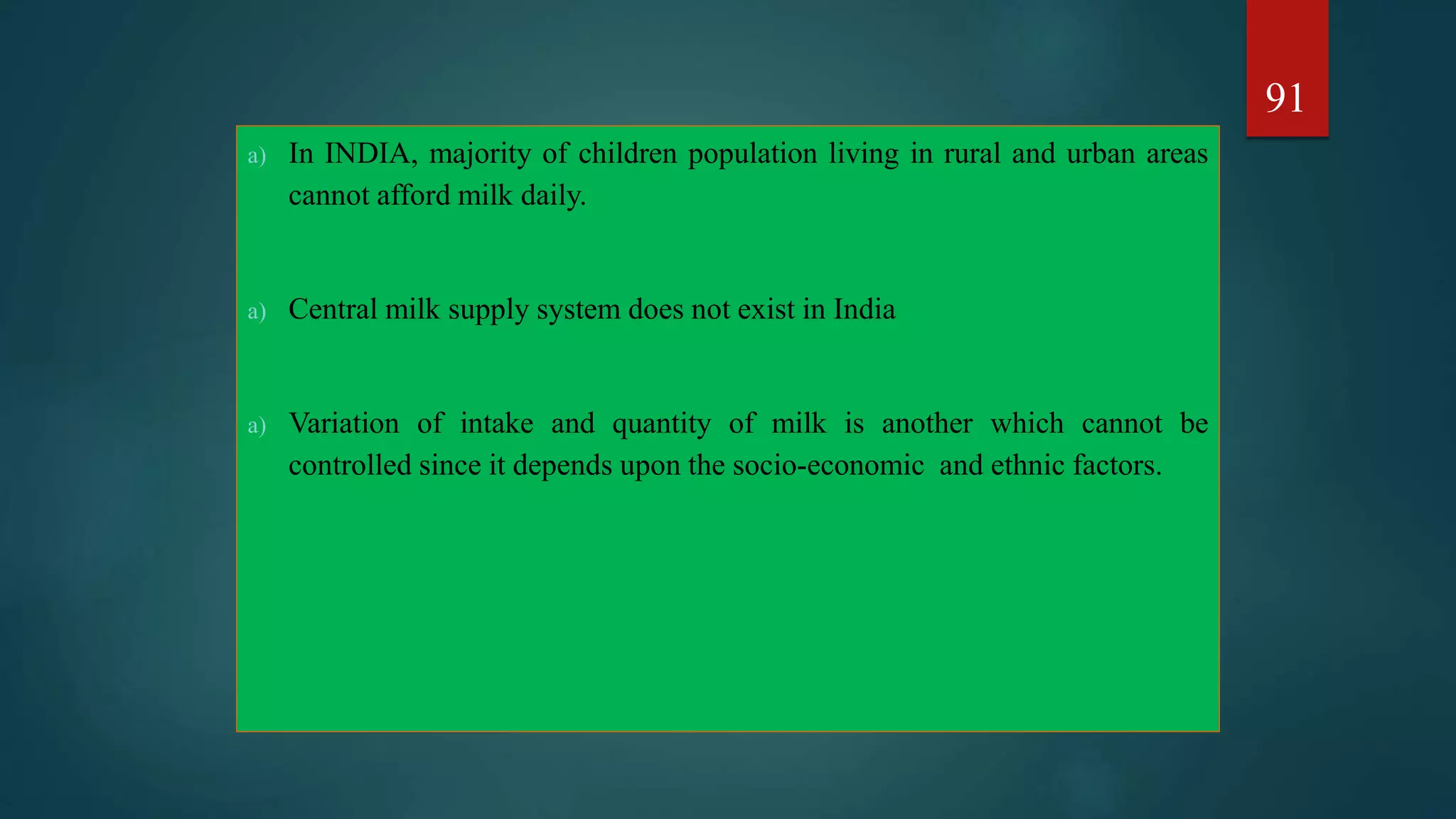 a) In INDIA, majority of children population living in rural and urban areas
cannot afford milk daily.
a) Central milk supply system does not exist in India
a) Variation of intake and quantity of milk is another which cannot be
controlled since it depends upon the socio-economic and ethnic factors.
91
 