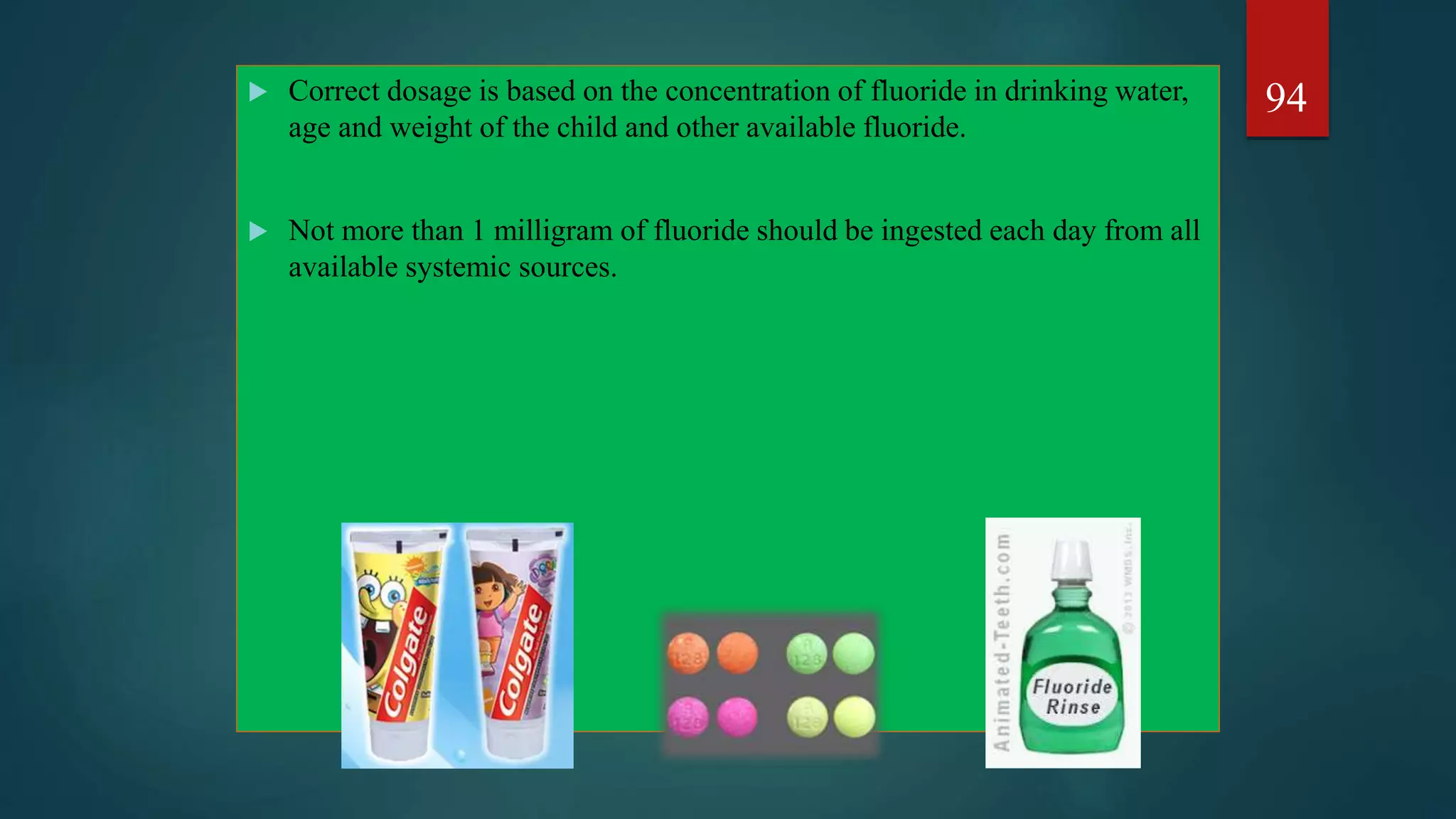  Correct dosage is based on the concentration of fluoride in drinking water,
age and weight of the child and other available fluoride.
 Not more than 1 milligram of fluoride should be ingested each day from all
available systemic sources.
94
 
