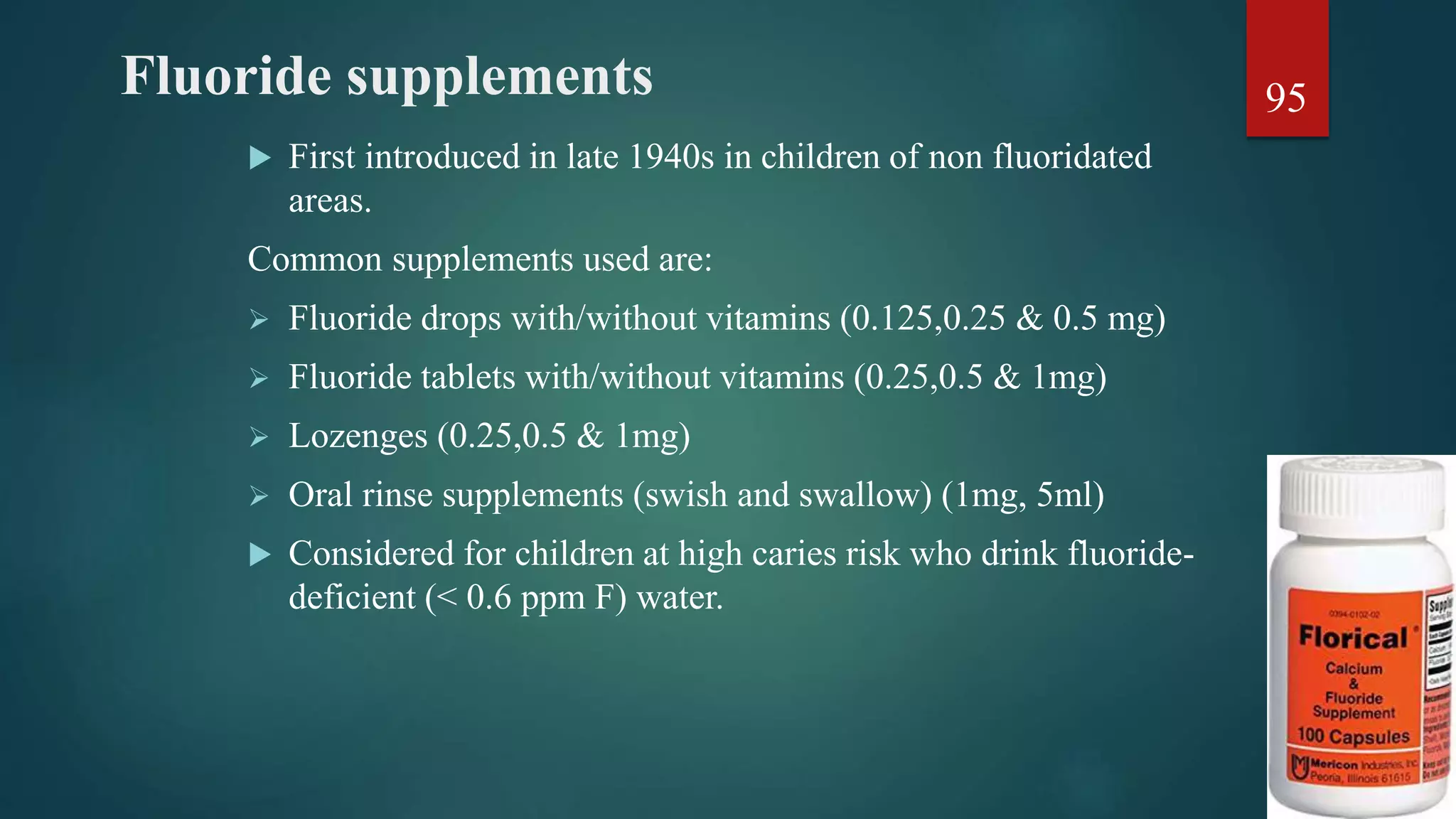 Fluoride supplements
 First introduced in late 1940s in children of non fluoridated
areas.
Common supplements used are:
 Fluoride drops with/without vitamins (0.125,0.25 & 0.5 mg)
 Fluoride tablets with/without vitamins (0.25,0.5 & 1mg)
 Lozenges (0.25,0.5 & 1mg)
 Oral rinse supplements (swish and swallow) (1mg, 5ml)
 Considered for children at high caries risk who drink fluoride-
deficient (< 0.6 ppm F) water.
95
 