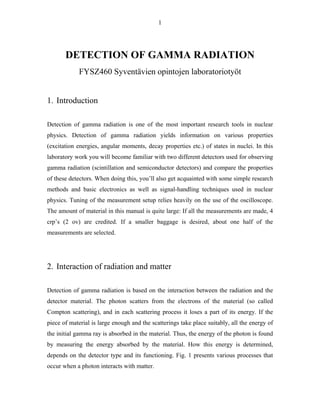 1
DETECTION OF GAMMA RADIATION
FYSZ460 Syventävien opintojen laboratoriotyöt
1. Introduction
Detection of gamma radiation is one of the most important research tools in nuclear
physics. Detection of gamma radiation yields information on various properties
(excitation energies, angular moments, decay properties etc.) of states in nuclei. In this
laboratory work you will become familiar with two different detectors used for observing
gamma radiation (scintillation and semiconductor detectors) and compare the properties
of these detectors. When doing this, you’ll also get acquainted with some simple research
methods and basic electronics as well as signal-handling techniques used in nuclear
physics. Tuning of the measurement setup relies heavily on the use of the oscilloscope.
The amount of material in this manual is quite large: If all the measurements are made, 4
crp’s (2 ov) are credited. If a smaller baggage is desired, about one half of the
measurements are selected.
2. Interaction of radiation and matter
Detection of gamma radiation is based on the interaction between the radiation and the
detector material. The photon scatters from the electrons of the material (so called
Compton scattering), and in each scattering process it loses a part of its energy. If the
piece of material is large enough and the scatterings take place suitably, all the energy of
the initial gamma ray is absorbed in the material. Thus, the energy of the photon is found
by measuring the energy absorbed by the material. How this energy is determined,
depends on the detector type and its functioning. Fig. 1 presents various processes that
occur when a photon interacts with matter.
 