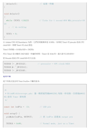 delay1s(); // 延遲一秒鐘
}
void delay1s()
{
while (TCNT1 <15625) // Ticks for 1 second @16 MHz,prescale=10
24
; // do nothing
TCNT1 = 0;
}
以 Arduino UNO 或 Duemilanove 為例，它們的時脈頻率是 16 MHz，如果把 Timer1 的 prescaler 設成 CPU
clock/1024，那麼 Timer1 的 clock 便是:
Timer1 的時脈 = 16 MHz/1024 = 15625Hz
所以 Timer1 從 0 數到 15625 就是一秒鐘的時間。Timer1 是 16-bit 的，最大值可以到 65535。
把 Prescaler 設成 CPU clock/1024 的方法是:
TCCR1B |= _BV(CS12); // prescaler = CPU clock/1024
TCCR1B &= ~_BV(CS11);
TCCR1B |= _BV(CS10);
使用中斷
底下的程式是改用 Timer Overflow 中斷的版本:
/*
* BlinkWithInterrupt.pde: 讓一顆燈號閃爍，每隔一秒切換一次燈號ʌ
92;使用 Timer 算時間
*/
const int ledPin = 13; // LED pin
void setup() {
pinMode(ledPin, OUTPUT); // 把 ledPin 設置成 output pin
TCCR1A = 0x00; // Normal mode, just as a Timer
 