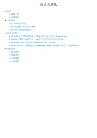 程式人雜誌
前言
編輯小語
授權聲明
本期焦點
CSS 網頁排版語言
CSS 的變種： LESS 與 SASS
Bootstrap 網頁排版框架
程式人文集
從 Arduino 到 AVR 晶片(4) -- Blink with Timer (作者：Cooper Maa)
Verilog 的電路合成研究 -- 以 MUX 多工器為例 (作者：陳鍾誠)
Random variable of normal distribution (作者：Bridan)
Visual Basic 6.0: 奇數魔術方塊(Odd Magic Square) 詳細解法 (作者：廖憲得 0xde)
雜誌訊息
讀者訂閱
投稿須知
參與編輯
公益資訊
 