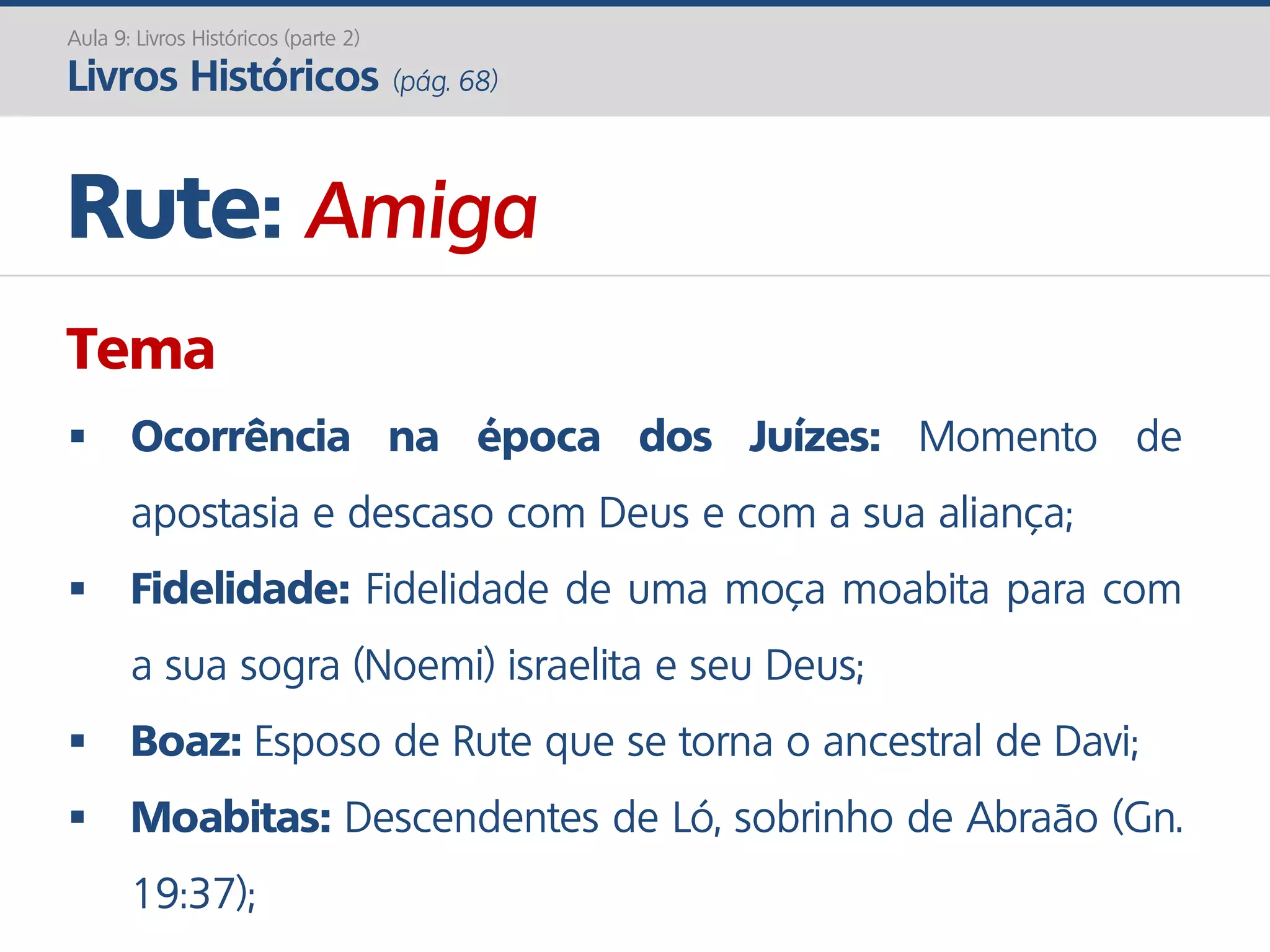 Rute: Amiga
Aula 9: Livros Históricos (parte 2)
Livros Históricos (pág. 68)
Tema
 Ocorrência na época dos Juízes: Momento de
apostasia e descaso com Deus e com a sua aliança;
 Fidelidade: Fidelidade de uma moça moabita para com
a sua sogra (Noemi) israelita e seu Deus;
 Boaz: Esposo de Rute que se torna o ancestral de Davi;
 Moabitas: Descendentes de Ló, sobrinho de Abraão (Gn.
19:37);
 