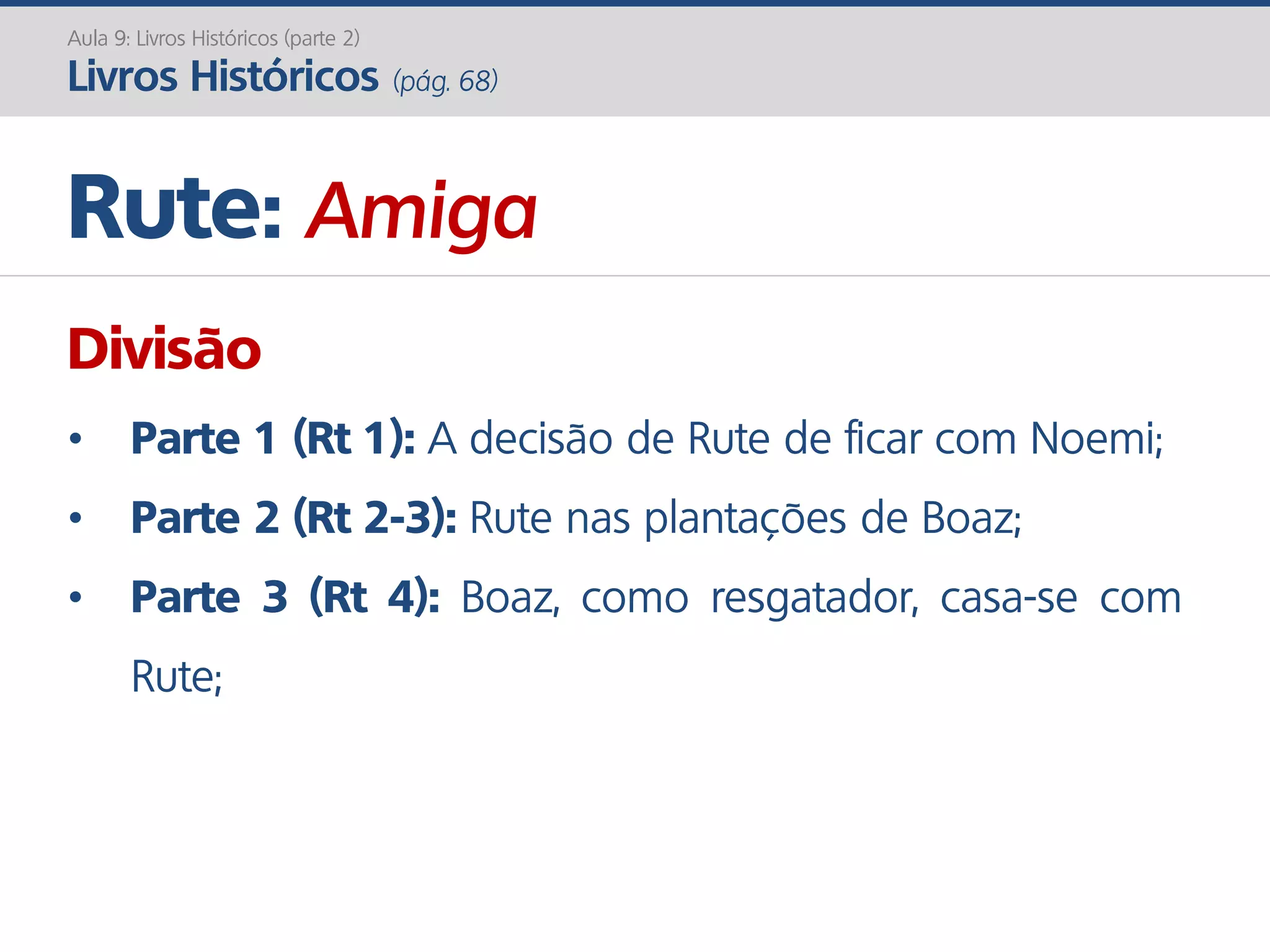 Rute: Amiga
Aula 9: Livros Históricos (parte 2)
Livros Históricos (pág. 68)
Divisão
• Parte 1 (Rt 1): A decisão de Rute de ficar com Noemi;
• Parte 2 (Rt 2-3): Rute nas plantações de Boaz;
• Parte 3 (Rt 4): Boaz, como resgatador, casa-se com
Rute;
 