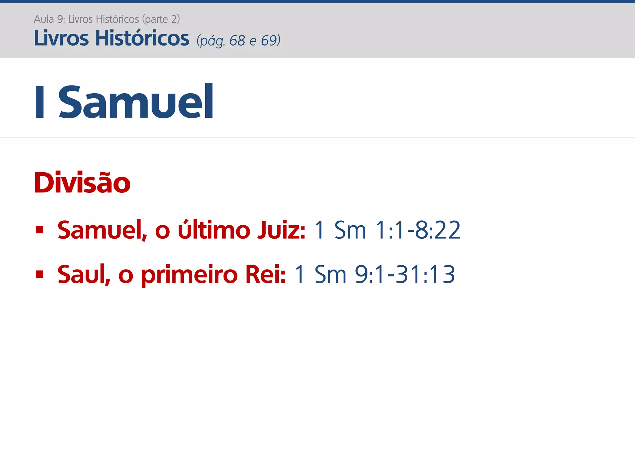 I Samuel
Aula 9: Livros Históricos (parte 2)
Livros Históricos (pág. 68 e 69)
Divisão
 Samuel, o último Juiz: 1 Sm 1:1-8:22
 Saul, o primeiro Rei: 1 Sm 9:1-31:13
 
