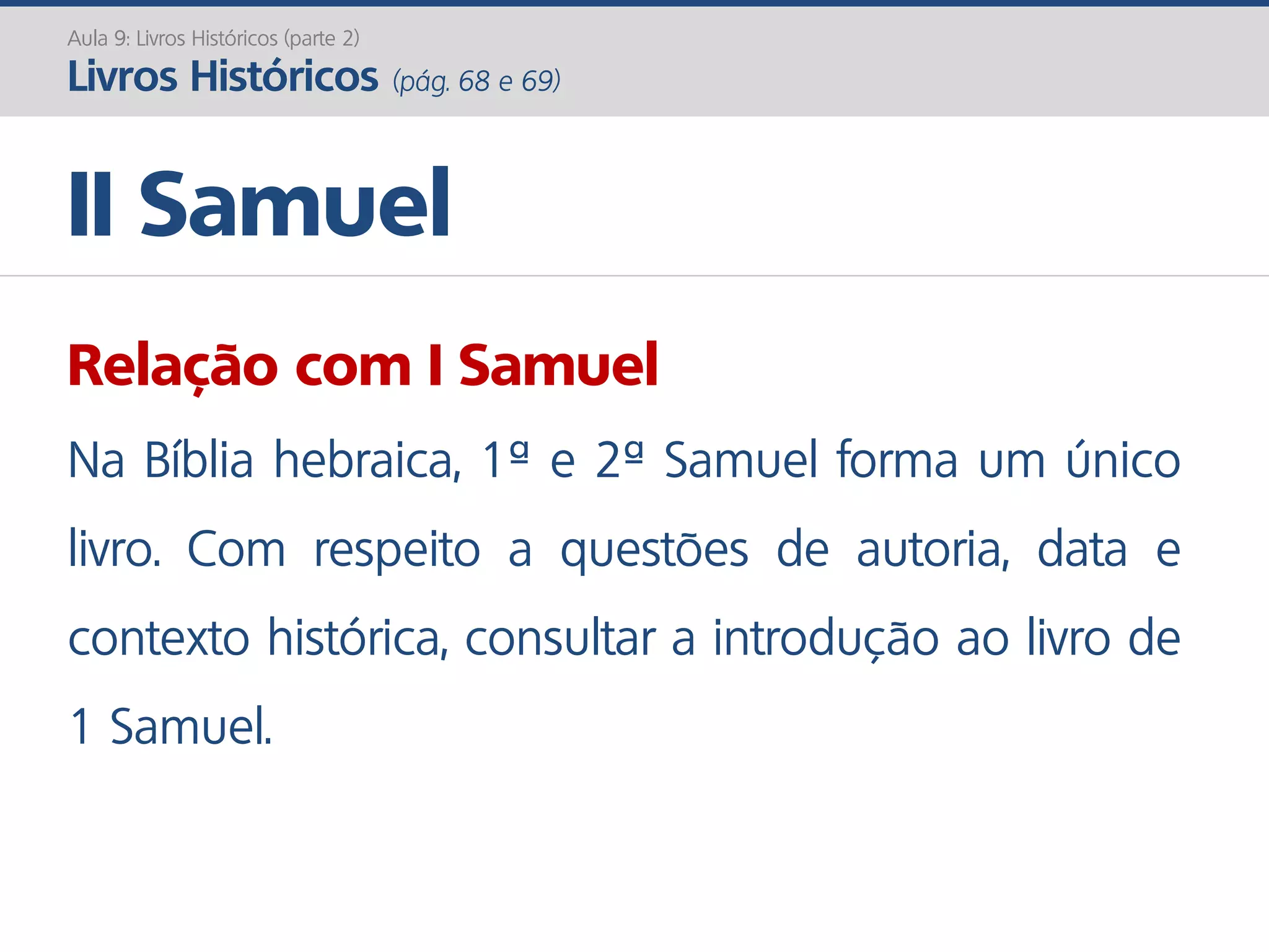 II Samuel
Aula 9: Livros Históricos (parte 2)
Livros Históricos (pág. 68 e 69)
Relação com I Samuel
Na Bíblia hebraica, 1ª e 2ª Samuel forma um único
livro. Com respeito a questões de autoria, data e
contexto histórica, consultar a introdução ao livro de
1 Samuel.
 