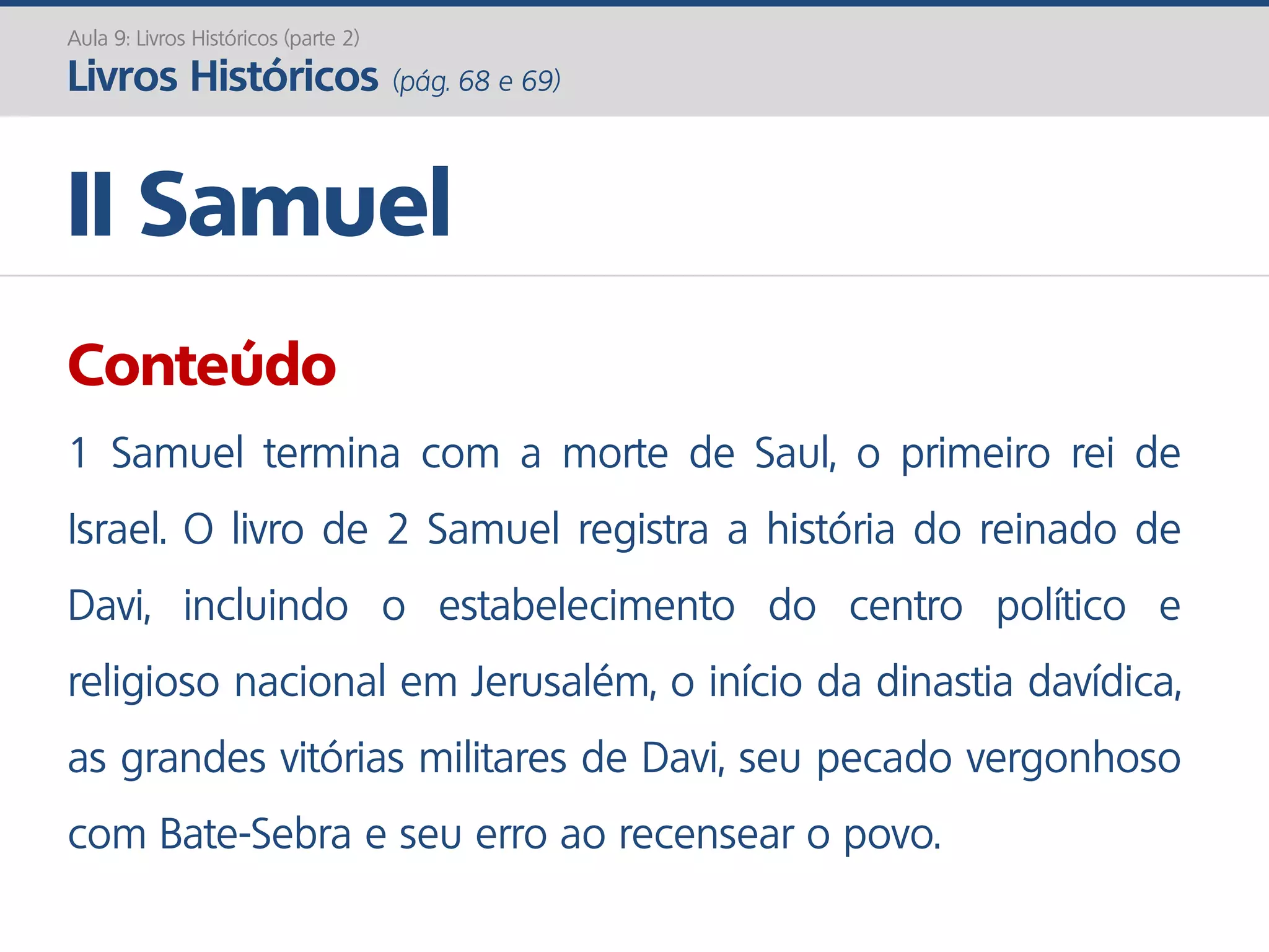 II Samuel
Aula 9: Livros Históricos (parte 2)
Livros Históricos (pág. 68 e 69)
Conteúdo
1 Samuel termina com a morte de Saul, o primeiro rei de
Israel. O livro de 2 Samuel registra a história do reinado de
Davi, incluindo o estabelecimento do centro político e
religioso nacional em Jerusalém, o início da dinastia davídica,
as grandes vitórias militares de Davi, seu pecado vergonhoso
com Bate-Sebra e seu erro ao recensear o povo.
 