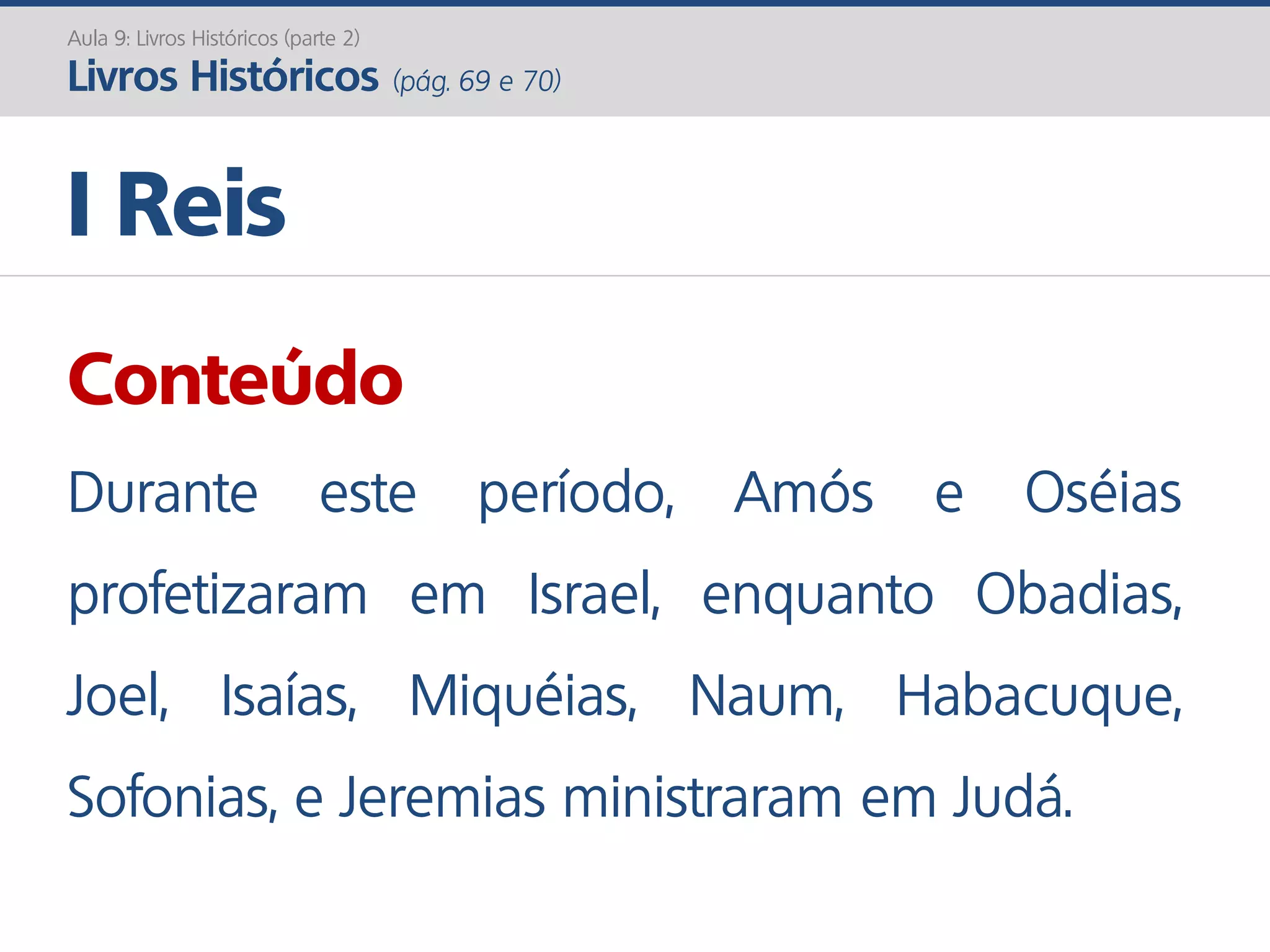 I Reis
Aula 9: Livros Históricos (parte 2)
Livros Históricos (pág. 69 e 70)
Conteúdo
Durante este período, Amós e Oséias
profetizaram em Israel, enquanto Obadias,
Joel, Isaías, Miquéias, Naum, Habacuque,
Sofonias, e Jeremias ministraram em Judá.
 