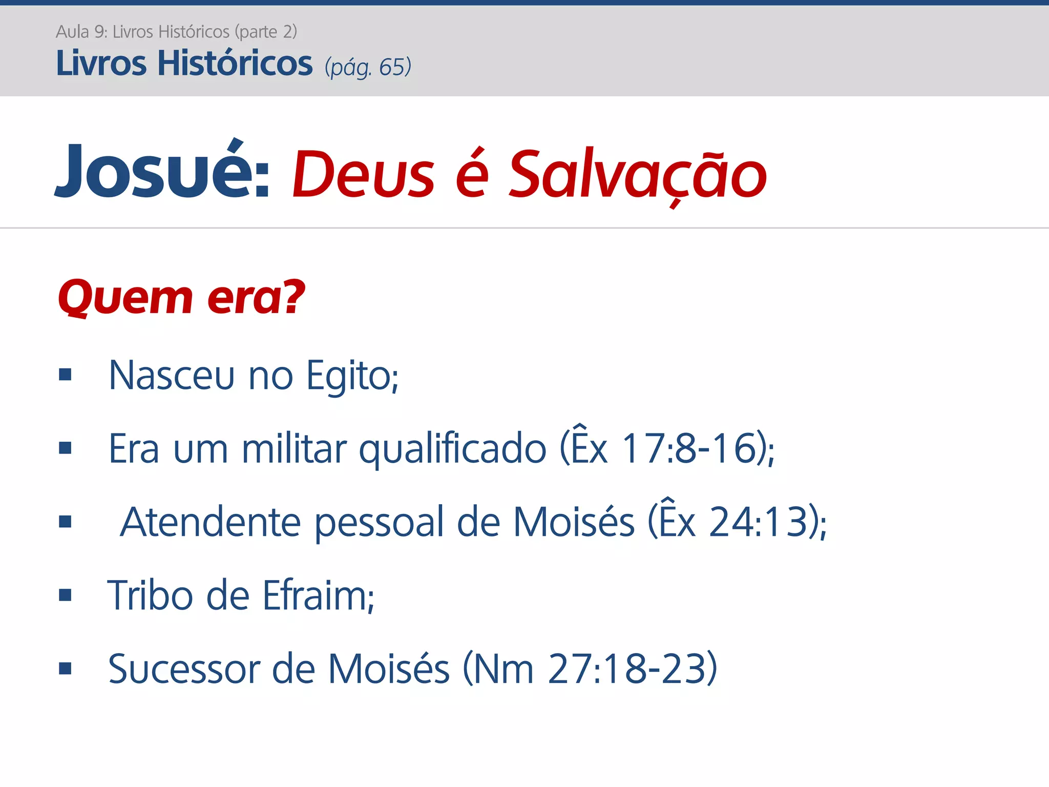 Josué: Deus é Salvação
Quem era?
 Nasceu no Egito;
 Era um militar qualificado (Êx 17:8-16);
 Atendente pessoal de Moisés (Êx 24:13);
 Tribo de Efraim;
 Sucessor de Moisés (Nm 27:18-23)
Aula 9: Livros Históricos (parte 2)
Livros Históricos (pág. 65)
 