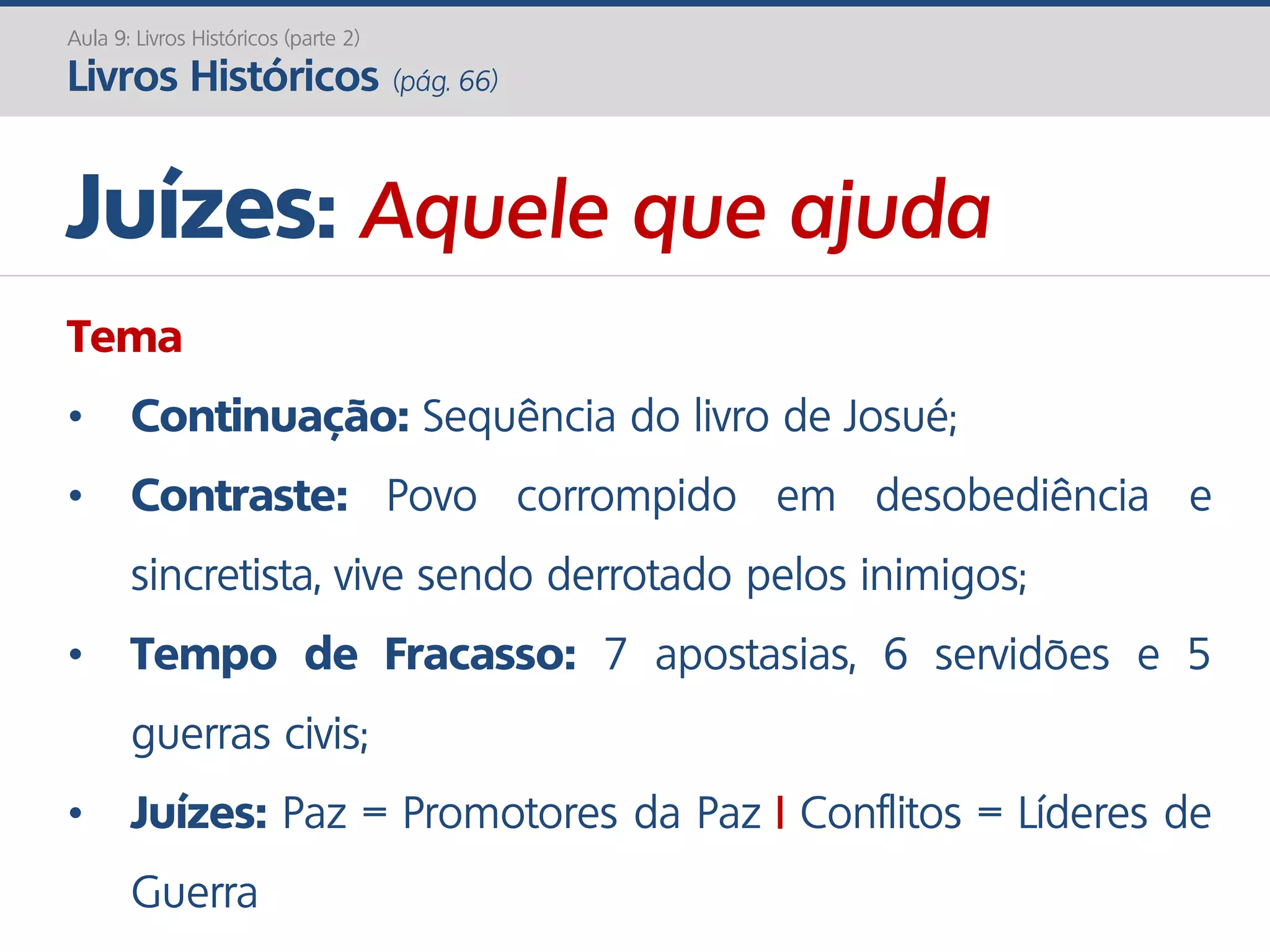 Aula 9: Livros Históricos (parte 2)
Livros Históricos (pág. 66)
Tema
• Continuação: Sequência do livro de Josué;
• Contraste: Povo corrompido em desobediência e
sincretista, vive sendo derrotado pelos inimigos;
• Tempo de Fracasso: 7 apostasias, 6 servidões e 5
guerras civis;
• Juízes: Paz = Promotores da Paz | Conflitos = Líderes de
Guerra
Juízes: Aquele que ajuda
 