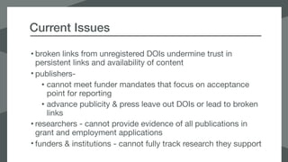 Current Issues
• broken links from unregistered DOIs undermine trust in
persistent links and availability of content

• publishers- 

• cannot meet funder mandates that focus on acceptance
point for reporting

• advance publicity & press leave out DOIs or lead to broken
links

• researchers - cannot provide evidence of all publications in
grant and employment applications

• funders & institutions - cannot fully track research they support
 