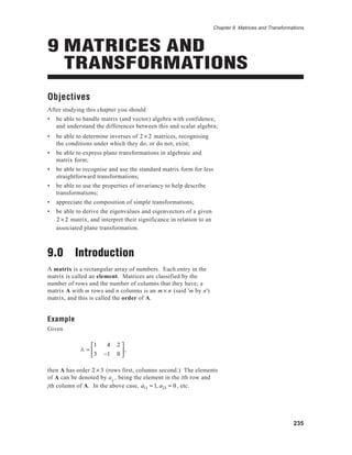 Chapter 9 Matrices and Transformations
235
Objectives
After studying this chapter you should
• be able to handle matrix (and vector) algebra with confidence,
and understand the differences between this and scalar algebra;
• be able to determine inverses of 2 × 2 matrices, recognising
the conditions under which they do, or do not, exist;
• be able to express plane transformations in algebraic and
matrix form;
• be able to recognise and use the standard matrix form for less
straightforward transformations;
• be able to use the properties of invariancy to help describe
transformations;
• appreciate the composition of simple transformations;
• be able to derive the eigenvalues and eigenvectors of a given
2 × 2 matrix, and interpret their significance in relation to an
associated plane transformation.
9.0 Introduction
A matrix is a rectangular array of numbers. Each entry in the
matrix is called an element. Matrices are classified by the
number of rows and the number of columns that they have; a
matrix A with m rows and n columns is an m × n (said 'm by n')
matrix, and this is called the order of A.
Example
Given
A =
1 4 2
3 −1 0





,
then A has order 2 × 3 (rows first, columns second.) The elements
of A can be denoted by aij
, being the element in the ith row and
jth column of A. In the above case, a11 = 1, a23 = 0, etc.
9 MATRICES AND
TRANSFORMATIONS
 
