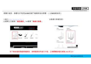 http://www.totolink.tw
韌體升級前，請優先於TOTOLINK官網下載最新版本韌體。（以N600R為例）
1.進入http://totolink.tw/。
2.選擇上方選項「產品資訊」>>選擇「無線分享器」
3.點選分享器型號。
若下載後檔案為壓縮檔類型，請解壓縮後再進行升級，正確韌體副檔名應為.web或.bin
 