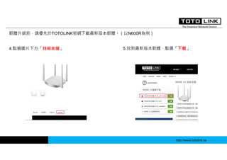 http://www.totolink.tw
韌體升級前，請優先於TOTOLINK官網下載最新版本韌體。（以N600R為例）
4.點選圖片下方「技術支援」 5.找到最新版本韌體，點選「下載」
 