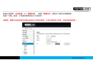 http://www.totolink.tw
點選左側選單「系統管理」>>「韌體升級」，點選「選擇文件」選取的下載好的韌體檔案，
點選「升級」選項，分享器將會開始執行升級程序。
提醒您，韌體升級過程請使用網路線連接分享器與電腦，升級完畢請將分享器「恢復原廠預設值」!
 