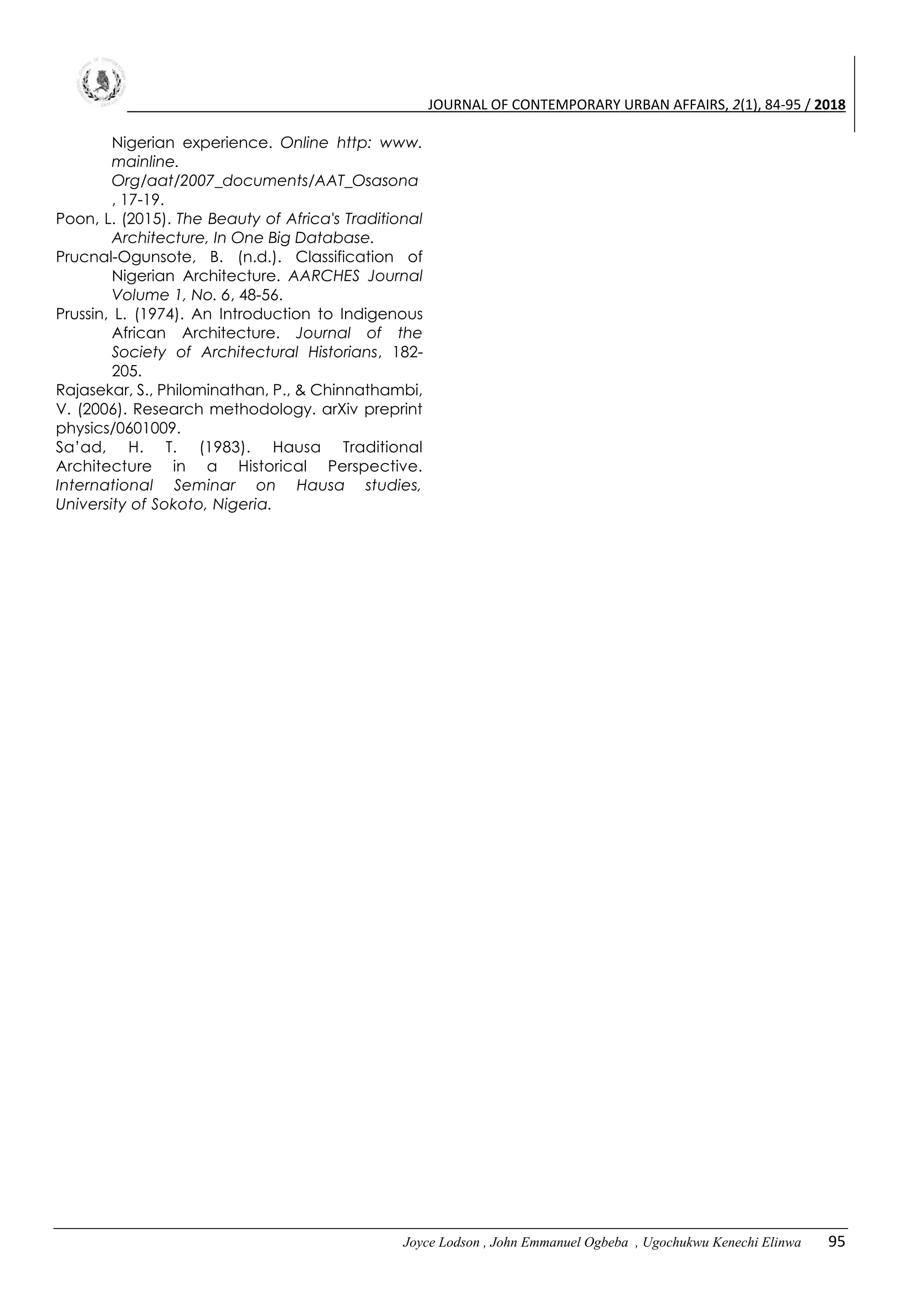 JOURNAL OF CONTEMPORARY URBAN AFFAIRS, 2(1), 84-95 / 2018
Joyce Lodson , John Emmanuel Ogbeba , Ugochukwu Kenechi Elinwa 95
Nigerian experience. Online http: www.
mainline.
Org/aat/2007_documents/AAT_Osasona
, 17-19.
Poon, L. (2015). The Beauty of Africa's Traditional
Architecture, In One Big Database.
Prucnal-Ogunsote, B. (n.d.). Classification of
Nigerian Architecture. AARCHES Journal
Volume 1, No. 6, 48-56.
Prussin, L. (1974). An Introduction to Indigenous
African Architecture. Journal of the
Society of Architectural Historians, 182-
205.
Rajasekar, S., Philominathan, P., & Chinnathambi,
V. (2006). Research methodology. arXiv preprint
physics/0601009.
Sa’ad, H. T. (1983). Hausa Traditional
Architecture in a Historical Perspective.
International Seminar on Hausa studies,
University of Sokoto, Nigeria.
 