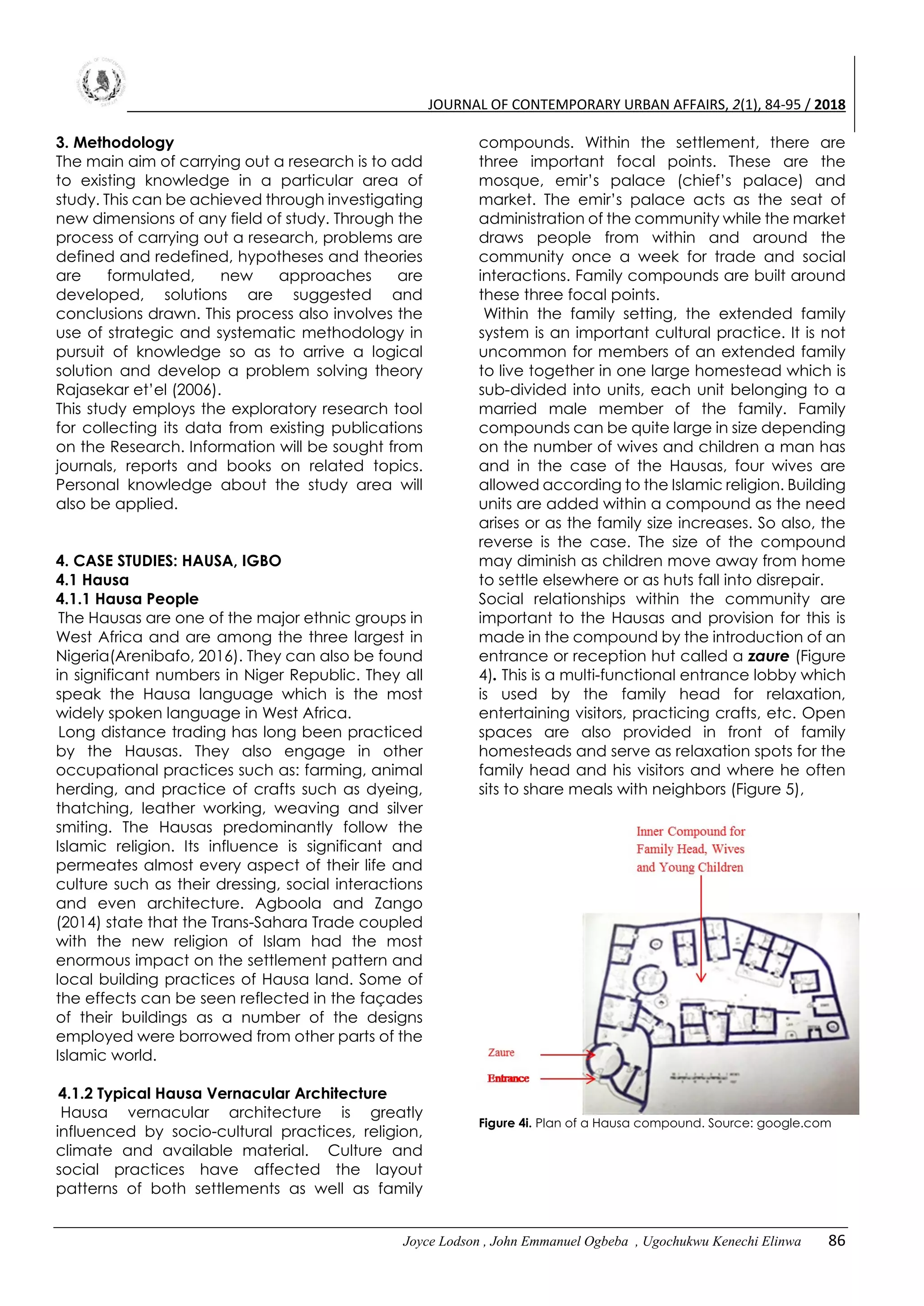 JOURNAL OF CONTEMPORARY URBAN AFFAIRS, 2(1), 84-95 / 2018
Joyce Lodson , John Emmanuel Ogbeba , Ugochukwu Kenechi Elinwa 86
3. Methodology
The main aim of carrying out a research is to add
to existing knowledge in a particular area of
study. This can be achieved through investigating
new dimensions of any field of study. Through the
process of carrying out a research, problems are
defined and redefined, hypotheses and theories
are formulated, new approaches are
developed, solutions are suggested and
conclusions drawn. This process also involves the
use of strategic and systematic methodology in
pursuit of knowledge so as to arrive a logical
solution and develop a problem solving theory
Rajasekar et’el (2006).
This study employs the exploratory research tool
for collecting its data from existing publications
on the Research. Information will be sought from
journals, reports and books on related topics.
Personal knowledge about the study area will
also be applied.
4. CASE STUDIES: HAUSA, IGBO
4.1 Hausa
4.1.1 Hausa People
The Hausas are one of the major ethnic groups in
West Africa and are among the three largest in
Nigeria(Arenibafo, 2016). They can also be found
in significant numbers in Niger Republic. They all
speak the Hausa language which is the most
widely spoken language in West Africa.
Long distance trading has long been practiced
by the Hausas. They also engage in other
occupational practices such as: farming, animal
herding, and practice of crafts such as dyeing,
thatching, leather working, weaving and silver
smiting. The Hausas predominantly follow the
Islamic religion. Its influence is significant and
permeates almost every aspect of their life and
culture such as their dressing, social interactions
and even architecture. Agboola and Zango
(2014) state that the Trans-Sahara Trade coupled
with the new religion of Islam had the most
enormous impact on the settlement pattern and
local building practices of Hausa land. Some of
the effects can be seen reflected in the façades
of their buildings as a number of the designs
employed were borrowed from other parts of the
Islamic world.
4.1.2 Typical Hausa Vernacular Architecture
Hausa vernacular architecture is greatly
influenced by socio-cultural practices, religion,
climate and available material. Culture and
social practices have affected the layout
patterns of both settlements as well as family
compounds. Within the settlement, there are
three important focal points. These are the
mosque, emir’s palace (chief’s palace) and
market. The emir’s palace acts as the seat of
administration of the community while the market
draws people from within and around the
community once a week for trade and social
interactions. Family compounds are built around
these three focal points.
Within the family setting, the extended family
system is an important cultural practice. It is not
uncommon for members of an extended family
to live together in one large homestead which is
sub-divided into units, each unit belonging to a
married male member of the family. Family
compounds can be quite large in size depending
on the number of wives and children a man has
and in the case of the Hausas, four wives are
allowed according to the Islamic religion. Building
units are added within a compound as the need
arises or as the family size increases. So also, the
reverse is the case. The size of the compound
may diminish as children move away from home
to settle elsewhere or as huts fall into disrepair.
Social relationships within the community are
important to the Hausas and provision for this is
made in the compound by the introduction of an
entrance or reception hut called a zaure (Figure
4). This is a multi-functional entrance lobby which
is used by the family head for relaxation,
entertaining visitors, practicing crafts, etc. Open
spaces are also provided in front of family
homesteads and serve as relaxation spots for the
family head and his visitors and where he often
sits to share meals with neighbors (Figure 5),
Figure 4i. Plan of a Hausa compound. Source: google.com
 
