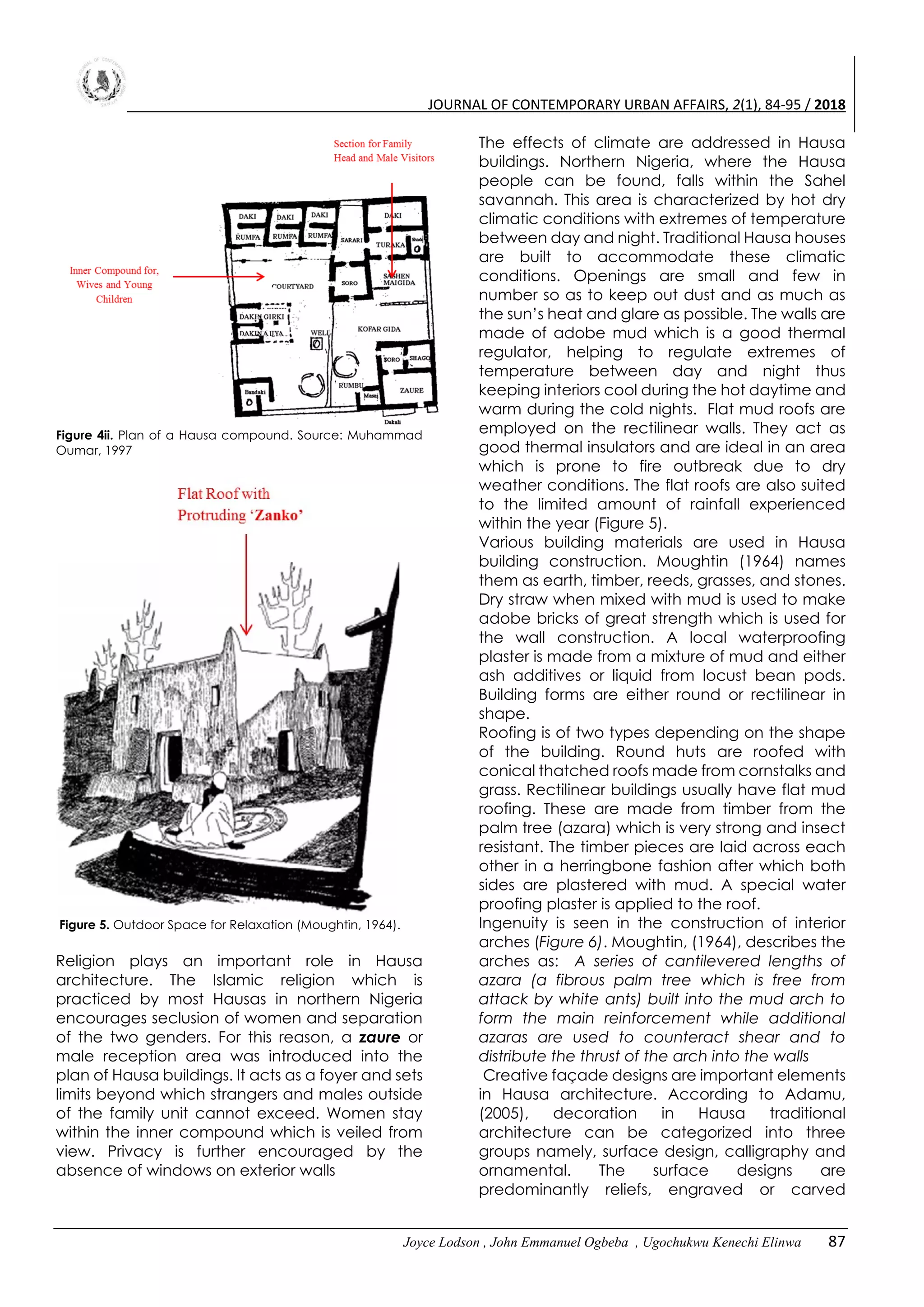 JOURNAL OF CONTEMPORARY URBAN AFFAIRS, 2(1), 84-95 / 2018
Joyce Lodson , John Emmanuel Ogbeba , Ugochukwu Kenechi Elinwa 87
Figure 4ii. Plan of a Hausa compound. Source: Muhammad
Oumar, 1997
Figure 5. Outdoor Space for Relaxation (Moughtin, 1964).
Religion plays an important role in Hausa
architecture. The Islamic religion which is
practiced by most Hausas in northern Nigeria
encourages seclusion of women and separation
of the two genders. For this reason, a zaure or
male reception area was introduced into the
plan of Hausa buildings. It acts as a foyer and sets
limits beyond which strangers and males outside
of the family unit cannot exceed. Women stay
within the inner compound which is veiled from
view. Privacy is further encouraged by the
absence of windows on exterior walls
The effects of climate are addressed in Hausa
buildings. Northern Nigeria, where the Hausa
people can be found, falls within the Sahel
savannah. This area is characterized by hot dry
climatic conditions with extremes of temperature
between day and night. Traditional Hausa houses
are built to accommodate these climatic
conditions. Openings are small and few in
number so as to keep out dust and as much as
the sun’s heat and glare as possible. The walls are
made of adobe mud which is a good thermal
regulator, helping to regulate extremes of
temperature between day and night thus
keeping interiors cool during the hot daytime and
warm during the cold nights. Flat mud roofs are
employed on the rectilinear walls. They act as
good thermal insulators and are ideal in an area
which is prone to fire outbreak due to dry
weather conditions. The flat roofs are also suited
to the limited amount of rainfall experienced
within the year (Figure 5).
Various building materials are used in Hausa
building construction. Moughtin (1964) names
them as earth, timber, reeds, grasses, and stones.
Dry straw when mixed with mud is used to make
adobe bricks of great strength which is used for
the wall construction. A local waterproofing
plaster is made from a mixture of mud and either
ash additives or liquid from locust bean pods.
Building forms are either round or rectilinear in
shape.
Roofing is of two types depending on the shape
of the building. Round huts are roofed with
conical thatched roofs made from cornstalks and
grass. Rectilinear buildings usually have flat mud
roofing. These are made from timber from the
palm tree (azara) which is very strong and insect
resistant. The timber pieces are laid across each
other in a herringbone fashion after which both
sides are plastered with mud. A special water
proofing plaster is applied to the roof.
Ingenuity is seen in the construction of interior
arches (Figure 6). Moughtin, (1964), describes the
arches as: A series of cantilevered lengths of
azara (a fibrous palm tree which is free from
attack by white ants) built into the mud arch to
form the main reinforcement while additional
azaras are used to counteract shear and to
distribute the thrust of the arch into the walls
Creative façade designs are important elements
in Hausa architecture. According to Adamu,
(2005), decoration in Hausa traditional
architecture can be categorized into three
groups namely, surface design, calligraphy and
ornamental. The surface designs are
predominantly reliefs, engraved or carved
 