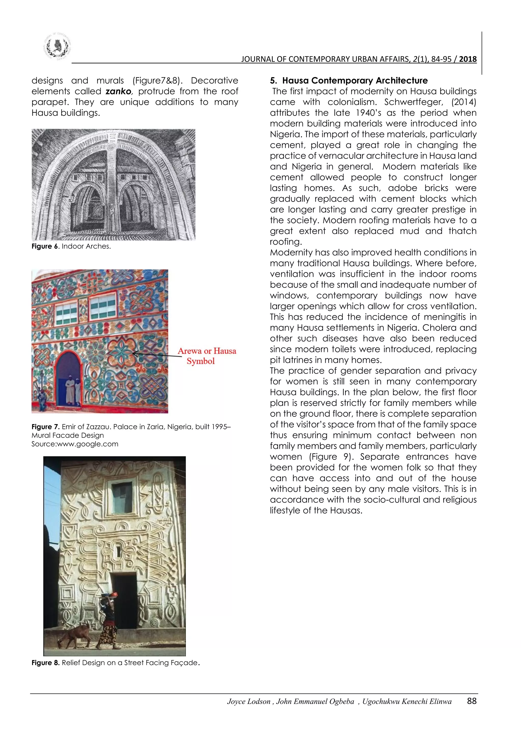 JOURNAL OF CONTEMPORARY URBAN AFFAIRS, 2(1), 84-95 / 2018
Joyce Lodson , John Emmanuel Ogbeba , Ugochukwu Kenechi Elinwa 88
designs and murals (Figure7&8). Decorative
elements called zanko, protrude from the roof
parapet. They are unique additions to many
Hausa buildings.
Figure 6. Indoor Arches.
Figure 7. Emir of Zazzau. Palace in Zaria, Nigeria, built 1995–
Mural Facade Design
Source:www.google.com
Figure 8. Relief Design on a Street Facing Façade.
5. Hausa Contemporary Architecture
The first impact of modernity on Hausa buildings
came with colonialism. Schwertfeger, (2014)
attributes the late 1940’s as the period when
modern building materials were introduced into
Nigeria. The import of these materials, particularly
cement, played a great role in changing the
practice of vernacular architecture in Hausa land
and Nigeria in general. Modern materials like
cement allowed people to construct longer
lasting homes. As such, adobe bricks were
gradually replaced with cement blocks which
are longer lasting and carry greater prestige in
the society. Modern roofing materials have to a
great extent also replaced mud and thatch
roofing.
Modernity has also improved health conditions in
many traditional Hausa buildings. Where before,
ventilation was insufficient in the indoor rooms
because of the small and inadequate number of
windows, contemporary buildings now have
larger openings which allow for cross ventilation.
This has reduced the incidence of meningitis in
many Hausa settlements in Nigeria. Cholera and
other such diseases have also been reduced
since modern toilets were introduced, replacing
pit latrines in many homes.
The practice of gender separation and privacy
for women is still seen in many contemporary
Hausa buildings. In the plan below, the first floor
plan is reserved strictly for family members while
on the ground floor, there is complete separation
of the visitor’s space from that of the family space
thus ensuring minimum contact between non
family members and family members, particularly
women (Figure 9). Separate entrances have
been provided for the women folk so that they
can have access into and out of the house
without being seen by any male visitors. This is in
accordance with the socio-cultural and religious
lifestyle of the Hausas.
 