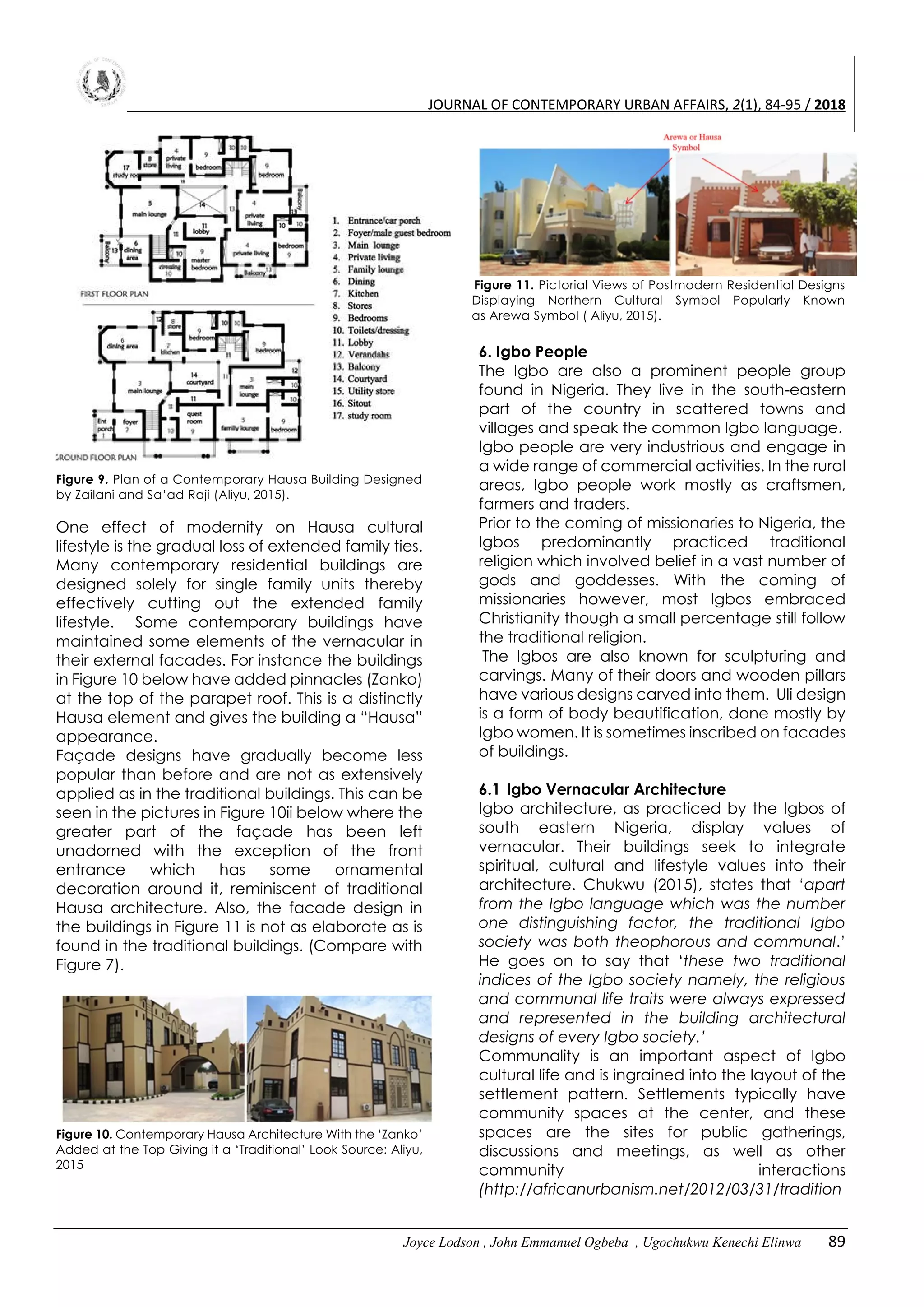 JOURNAL OF CONTEMPORARY URBAN AFFAIRS, 2(1), 84-95 / 2018
Joyce Lodson , John Emmanuel Ogbeba , Ugochukwu Kenechi Elinwa 89
Figure 9. Plan of a Contemporary Hausa Building Designed
by Zailani and Sa’ad Raji (Aliyu, 2015).
One effect of modernity on Hausa cultural
lifestyle is the gradual loss of extended family ties.
Many contemporary residential buildings are
designed solely for single family units thereby
effectively cutting out the extended family
lifestyle. Some contemporary buildings have
maintained some elements of the vernacular in
their external facades. For instance the buildings
in Figure 10 below have added pinnacles (Zanko)
at the top of the parapet roof. This is a distinctly
Hausa element and gives the building a “Hausa”
appearance.
Façade designs have gradually become less
popular than before and are not as extensively
applied as in the traditional buildings. This can be
seen in the pictures in Figure 10ii below where the
greater part of the façade has been left
unadorned with the exception of the front
entrance which has some ornamental
decoration around it, reminiscent of traditional
Hausa architecture. Also, the facade design in
the buildings in Figure 11 is not as elaborate as is
found in the traditional buildings. (Compare with
Figure 7).
Figure 10. Contemporary Hausa Architecture With the ‘Zanko’
Added at the Top Giving it a ‘Traditional’ Look Source: Aliyu,
2015
Figure 11. Pictorial Views of Postmodern Residential Designs
Displaying Northern Cultural Symbol Popularly Known
as Arewa Symbol ( Aliyu, 2015).
6. Igbo People
The Igbo are also a prominent people group
found in Nigeria. They live in the south-eastern
part of the country in scattered towns and
villages and speak the common Igbo language.
Igbo people are very industrious and engage in
a wide range of commercial activities. In the rural
areas, Igbo people work mostly as craftsmen,
farmers and traders.
Prior to the coming of missionaries to Nigeria, the
Igbos predominantly practiced traditional
religion which involved belief in a vast number of
gods and goddesses. With the coming of
missionaries however, most Igbos embraced
Christianity though a small percentage still follow
the traditional religion.
The Igbos are also known for sculpturing and
carvings. Many of their doors and wooden pillars
have various designs carved into them. Uli design
is a form of body beautification, done mostly by
Igbo women. It is sometimes inscribed on facades
of buildings.
6.1 Igbo Vernacular Architecture
Igbo architecture, as practiced by the Igbos of
south eastern Nigeria, display values of
vernacular. Their buildings seek to integrate
spiritual, cultural and lifestyle values into their
architecture. Chukwu (2015), states that ‘apart
from the Igbo language which was the number
one distinguishing factor, the traditional Igbo
society was both theophorous and communal.’
He goes on to say that ‘these two traditional
indices of the Igbo society namely, the religious
and communal life traits were always expressed
and represented in the building architectural
designs of every Igbo society.’
Communality is an important aspect of Igbo
cultural life and is ingrained into the layout of the
settlement pattern. Settlements typically have
community spaces at the center, and these
spaces are the sites for public gatherings,
discussions and meetings, as well as other
community interactions
(http://africanurbanism.net/2012/03/31/tradition
 