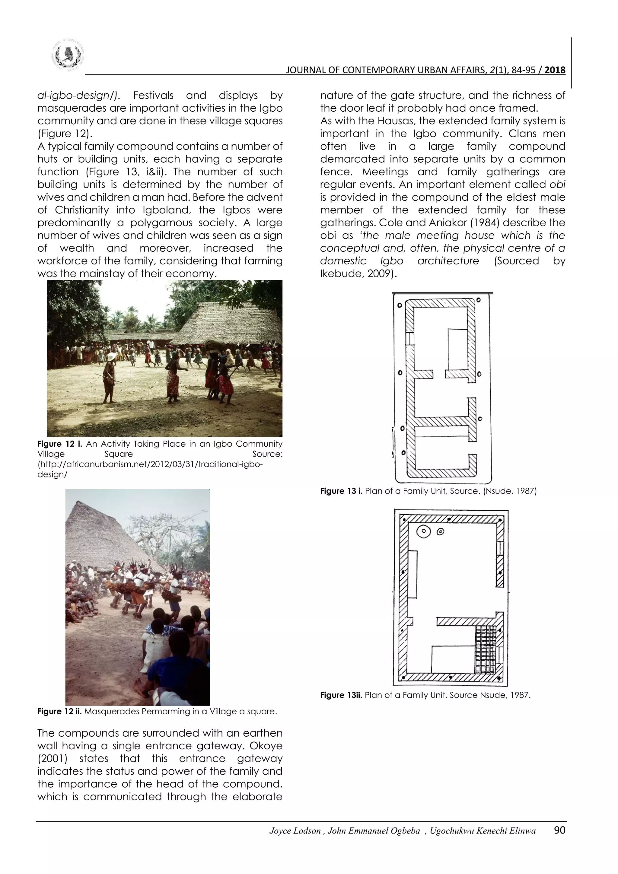 JOURNAL OF CONTEMPORARY URBAN AFFAIRS, 2(1), 84-95 / 2018
Joyce Lodson , John Emmanuel Ogbeba , Ugochukwu Kenechi Elinwa 90
al-igbo-design/). Festivals and displays by
masquerades are important activities in the Igbo
community and are done in these village squares
(Figure 12).
A typical family compound contains a number of
huts or building units, each having a separate
function (Figure 13, i&ii). The number of such
building units is determined by the number of
wives and children a man had. Before the advent
of Christianity into Igboland, the Igbos were
predominantly a polygamous society. A large
number of wives and children was seen as a sign
of wealth and moreover, increased the
workforce of the family, considering that farming
was the mainstay of their economy.
Figure 12 i. An Activity Taking Place in an Igbo Community
Village Square Source:
(http://africanurbanism.net/2012/03/31/traditional-igbo-
design/
Figure 12 ii. Masquerades Permorming in a Village a square.
The compounds are surrounded with an earthen
wall having a single entrance gateway. Okoye
(2001) states that this entrance gateway
indicates the status and power of the family and
the importance of the head of the compound,
which is communicated through the elaborate
nature of the gate structure, and the richness of
the door leaf it probably had once framed.
As with the Hausas, the extended family system is
important in the Igbo community. Clans men
often live in a large family compound
demarcated into separate units by a common
fence. Meetings and family gatherings are
regular events. An important element called obi
is provided in the compound of the eldest male
member of the extended family for these
gatherings. Cole and Aniakor (1984) describe the
obi as ‘the male meeting house which is the
conceptual and, often, the physical centre of a
domestic Igbo architecture (Sourced by
Ikebude, 2009).
Figure 13 i. Plan of a Family Unit, Source. (Nsude, 1987)
Figure 13ii. Plan of a Family Unit, Source Nsude, 1987.
 