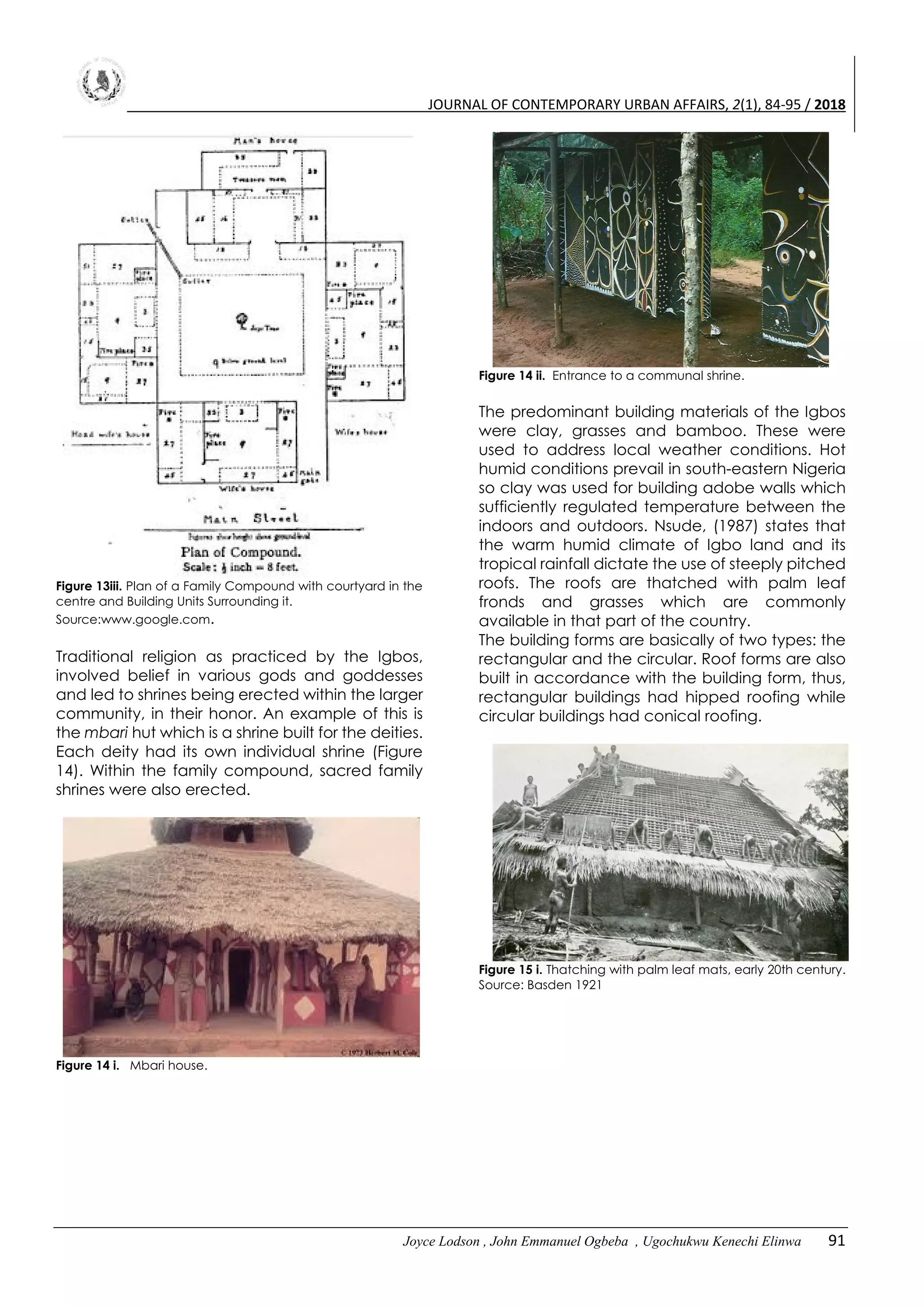 JOURNAL OF CONTEMPORARY URBAN AFFAIRS, 2(1), 84-95 / 2018
Joyce Lodson , John Emmanuel Ogbeba , Ugochukwu Kenechi Elinwa 91
Figure 13iii. Plan of a Family Compound with courtyard in the
centre and Building Units Surrounding it.
Source:www.google.com.
Traditional religion as practiced by the Igbos,
involved belief in various gods and goddesses
and led to shrines being erected within the larger
community, in their honor. An example of this is
the mbari hut which is a shrine built for the deities.
Each deity had its own individual shrine (Figure
14). Within the family compound, sacred family
shrines were also erected.
Figure 14 i. Mbari house.
Figure 14 ii. Entrance to a communal shrine.
The predominant building materials of the Igbos
were clay, grasses and bamboo. These were
used to address local weather conditions. Hot
humid conditions prevail in south-eastern Nigeria
so clay was used for building adobe walls which
sufficiently regulated temperature between the
indoors and outdoors. Nsude, (1987) states that
the warm humid climate of Igbo land and its
tropical rainfall dictate the use of steeply pitched
roofs. The roofs are thatched with palm leaf
fronds and grasses which are commonly
available in that part of the country.
The building forms are basically of two types: the
rectangular and the circular. Roof forms are also
built in accordance with the building form, thus,
rectangular buildings had hipped roofing while
circular buildings had conical roofing.
Figure 15 i. Thatching with palm leaf mats, early 20th century.
Source: Basden 1921
 