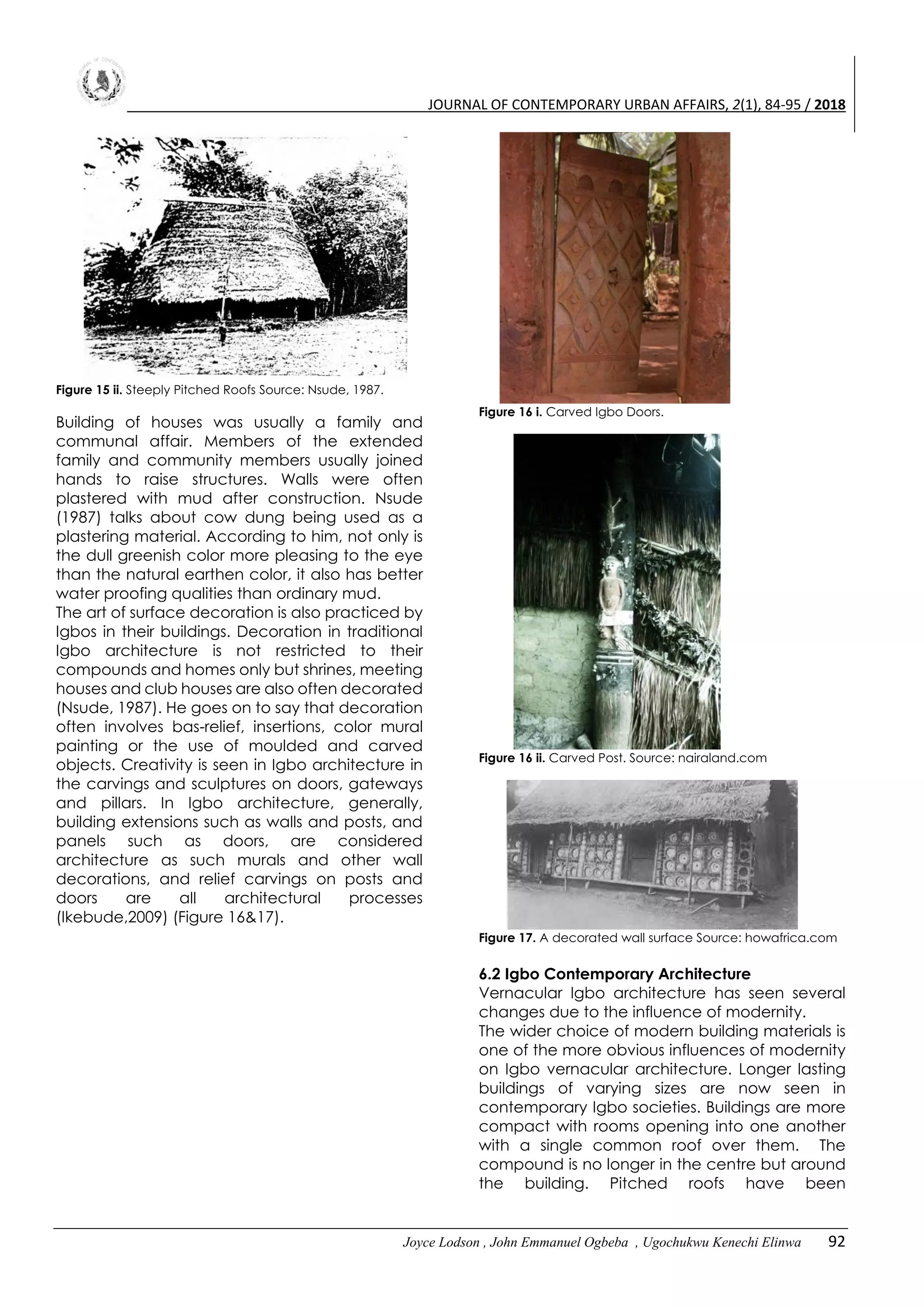 JOURNAL OF CONTEMPORARY URBAN AFFAIRS, 2(1), 84-95 / 2018
Joyce Lodson , John Emmanuel Ogbeba , Ugochukwu Kenechi Elinwa 92
Figure 15 ii. Steeply Pitched Roofs Source: Nsude, 1987.
Building of houses was usually a family and
communal affair. Members of the extended
family and community members usually joined
hands to raise structures. Walls were often
plastered with mud after construction. Nsude
(1987) talks about cow dung being used as a
plastering material. According to him, not only is
the dull greenish color more pleasing to the eye
than the natural earthen color, it also has better
water proofing qualities than ordinary mud.
The art of surface decoration is also practiced by
Igbos in their buildings. Decoration in traditional
Igbo architecture is not restricted to their
compounds and homes only but shrines, meeting
houses and club houses are also often decorated
(Nsude, 1987). He goes on to say that decoration
often involves bas-relief, insertions, color mural
painting or the use of moulded and carved
objects. Creativity is seen in Igbo architecture in
the carvings and sculptures on doors, gateways
and pillars. In Igbo architecture, generally,
building extensions such as walls and posts, and
panels such as doors, are considered
architecture as such murals and other wall
decorations, and relief carvings on posts and
doors are all architectural processes
(Ikebude,2009) (Figure 16&17).
Figure 16 i. Carved Igbo Doors.
Figure 16 ii. Carved Post. Source: nairaland.com
Figure 17. A decorated wall surface Source: howafrica.com
6.2 Igbo Contemporary Architecture
Vernacular Igbo architecture has seen several
changes due to the influence of modernity.
The wider choice of modern building materials is
one of the more obvious influences of modernity
on Igbo vernacular architecture. Longer lasting
buildings of varying sizes are now seen in
contemporary Igbo societies. Buildings are more
compact with rooms opening into one another
with a single common roof over them. The
compound is no longer in the centre but around
the building. Pitched roofs have been
 