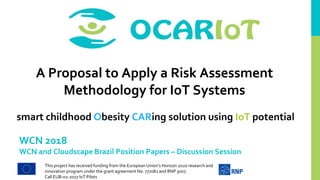 This project has received funding from the European Union’s Horizon 2020 research and
innovation program under the grant agreement No. 777082 and RNP 3007.
Call EUB-02-2017 IoT Pilots
smart childhood Obesity CARing solution using IoT potential
WCN 2018
WCN and Cloudscape Brazil Position Papers – Discussion Session
A Proposal to Apply a Risk Assessment
Methodology for IoT Systems
 