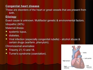 Congenital heart diseaseCongenital heart disease
These are disorders of the heart or great vessels that are present fromThese are disorders of the heart or great vessels that are present from
birth.birth.
EtiologyEtiology
Exact cause is unknown. Multifactor genetic & environmental factors.Exact cause is unknown. Multifactor genetic & environmental factors.
Idiopathic (90%)Idiopathic (90%)
Maternal illness:Maternal illness:
 systemic lupus,systemic lupus,
 diabetes,diabetes,
 Viral infection (especially congenital rubella) - alcohol abuse &Viral infection (especially congenital rubella) - alcohol abuse &
certain drugs (warfarin, phenytoin);certain drugs (warfarin, phenytoin);
Chromosomal anomalies:Chromosomal anomalies:
 Trisomy 21,13 and 18,Trisomy 21,13 and 18,
 Turner's syndrome (coarctation).Turner's syndrome (coarctation).
11
 