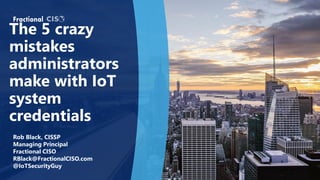 The 5 crazy
mistakes
administrators
make with IoT
system
credentials
Rob Black, CISSP
Managing Principal
Fractional CISO
RBlack@FractionalCISO.com
@IoTSecurityGuy
 
