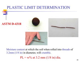 10
ASTM D-4318
PL = w% at 3.2 mm (1/8 in) dia.
PLASTIC LIMIT DETERMINATION
Moisture content at which the soil when rolled into threads of
3.2mm (1/8 in) in diameter, will crumble.
 