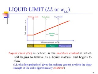 4
Liquid Limit (LL) is defined as the moisture content at which
soil begins to behave as a liquid material and begins to
flow.
(LL of a fine-grained soil gives the moisture content at which the shear
strength of the soil is approximately 2.5kN/m2)
LIQUID LIMIT (LL or wLL)
 