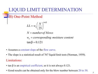 7
• Assumes a constant slope of the flow curve.
• The slope is a statistical result of 767 liquid limit tests (Norman, 1959).
Limitations:
• tan  is an empirical coefficient, so it is not always 0.121.
• Good results can be obtained only for the blow number between 20 to 30.
121.0tan
25
tan











contentmoistureingcorrespondw
blowsofnumberN
N
wLL
n
n
B) One-Point Method
LIQUID LIMIT DETERMINATION
 