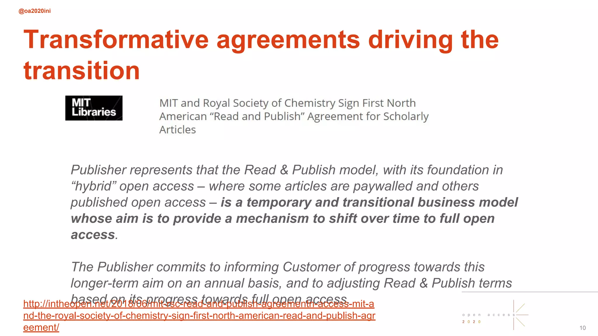 @oa2020ini
Publisher represents that the Read & Publish model, with its foundation in
“hybrid” open access – where some articles are paywalled and others
published open access – is a temporary and transitional business model
whose aim is to provide a mechanism to shift over time to full open
access.
The Publisher commits to informing Customer of progress towards this
longer-term aim on an annual basis, and to adjusting Read & Publish terms
based on its progress towards full open access.
Transformative agreements driving the
transition
10
http://intheopen.net/2018/06/mit-rsc-read-and-publish-agreementn-access-mit-a
nd-the-royal-society-of-chemistry-sign-first-north-american-read-and-publish-agr
eement/
 