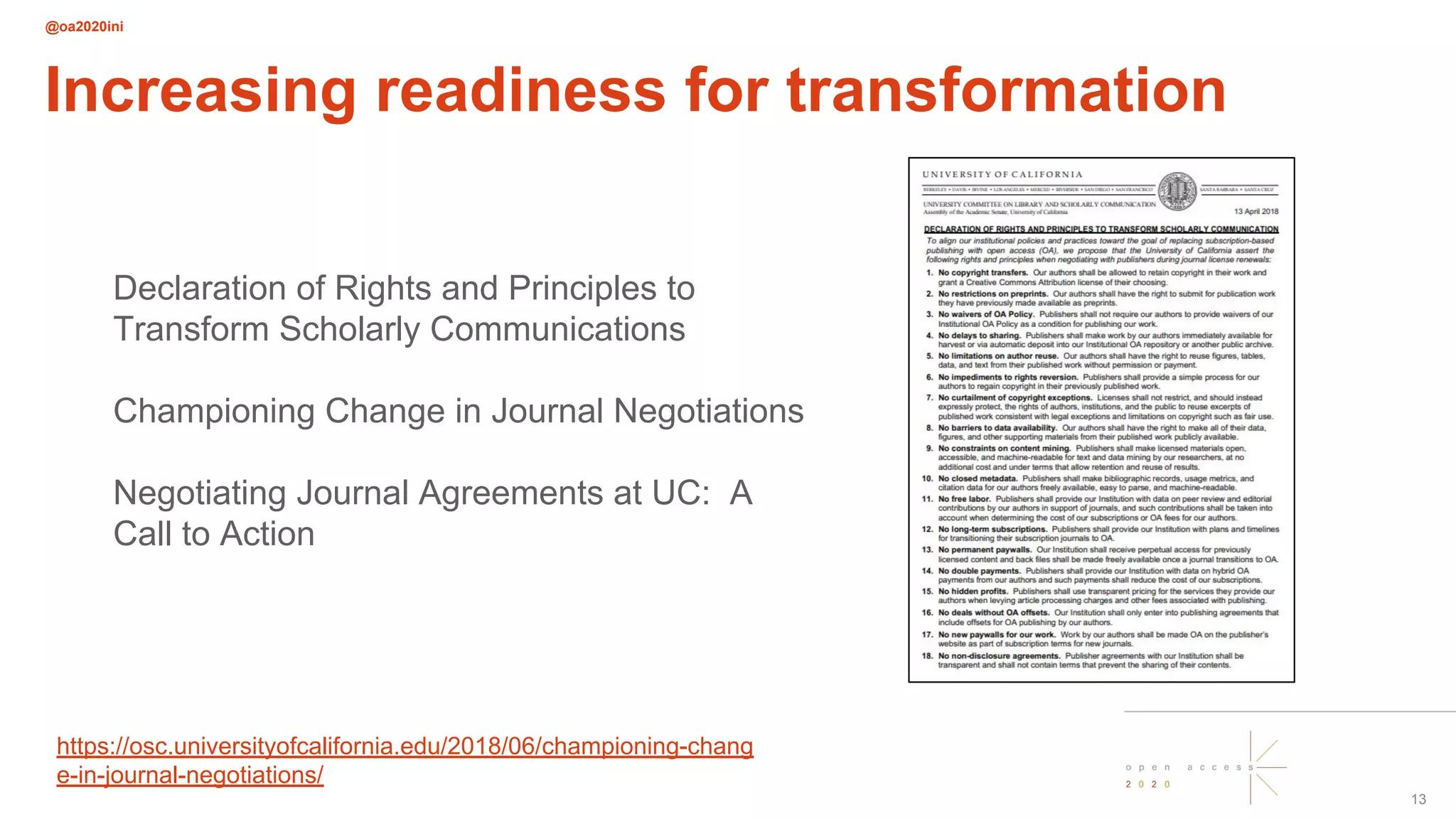@oa2020ini
13
Increasing readiness for transformation
Declaration of Rights and Principles to
Transform Scholarly Communications
Championing Change in Journal Negotiations
Negotiating Journal Agreements at UC: A
Call to Action
https://osc.universityofcalifornia.edu/2018/06/championing-chang
e-in-journal-negotiations/
 