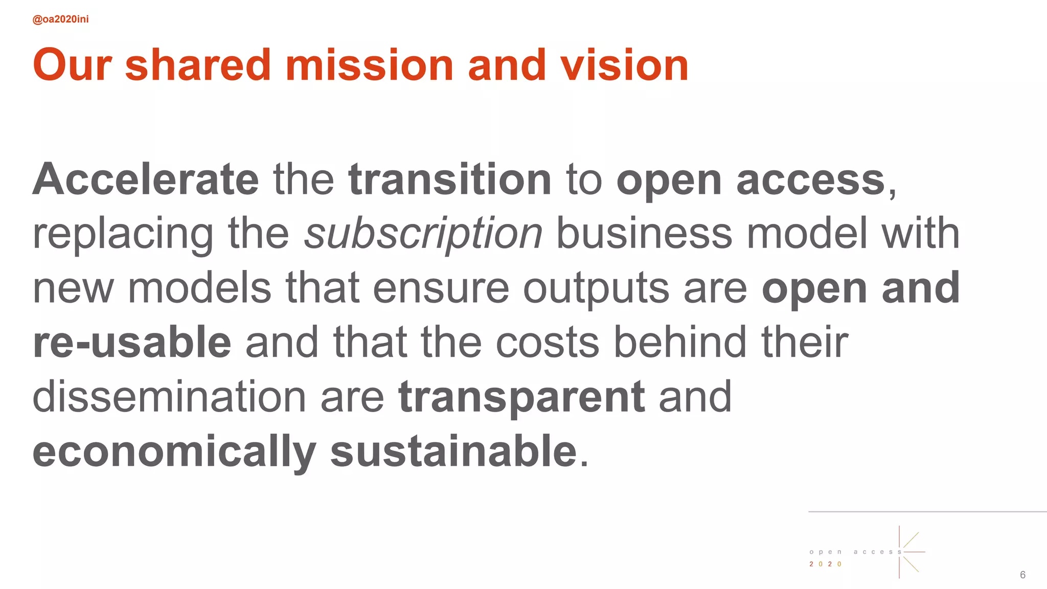 @oa2020ini
6
Our shared mission and vision
Accelerate the transition to open access,
replacing the subscription business model with
new models that ensure outputs are open and
re-usable and that the costs behind their
dissemination are transparent and
economically sustainable.
 