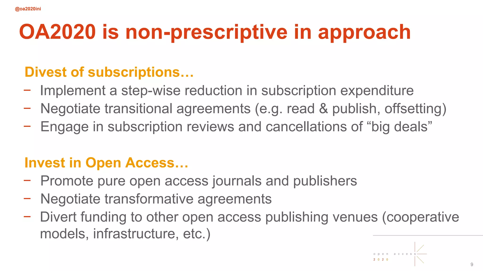 @oa2020ini
9
OA2020 is non-prescriptive in approach
Divest of subscriptions…
− Implement a step-wise reduction in subscription expenditure
− Negotiate transitional agreements (e.g. read & publish, offsetting)
− Engage in subscription reviews and cancellations of “big deals”
Invest in Open Access…
− Promote pure open access journals and publishers
− Negotiate transformative agreements
− Divert funding to other open access publishing venues (cooperative
models, infrastructure, etc.)
 