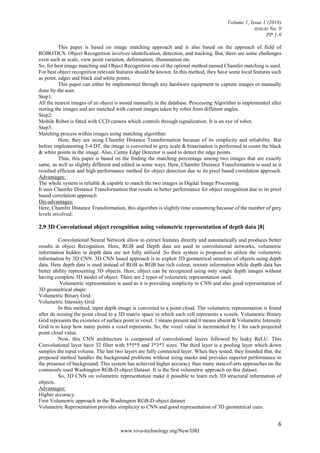 Volume 1, Issue 1 (2018)
Article No. 9
PP 1-9
6
www.viva-technology.org/New/IJRI
This paper is based on image matching approach and is also based on the approach of field of
ROBOTICS. Object Recognition involves identification, detection, and tracking. But, there are some challenges
exist such as scale, view point variation, deformation, illumination etc.
So, for best image matching and Object Recognition one of the optimal method named Chamfer matching is used.
For best object recognition relevant features should be known. In this method, they have some local features such
as point, edges and black and white points.
This paper can either be implemented through any hardware equipment to capture images or manually
done by the user.
Step1:
All the nearest images of an object is stored manually in the database. Processing Algorithm is implemented after
storing the images and are matched with current images taken by robot from different angles.
Step2:
Mobile Robot is fitted with CCD camera which controls through signalization. It is an eye of robot.
Step3:
Matching process within images using matching algorithm:
Here, they are using Chamfer Distance Transformation because of its simplicity and reliability. But
before implementing 3-4 DT, the image is converted to grey scale & binarisation is performed to count the black
& white points in the image. Also, Canny Edge Detector is used to detect the edge points.
Thus, this paper is based on the finding the matching percentage among two images that are exactly
same, as well as slightly different and edited in some ways. Here, Chamfer Distance Transformation is used as it
resulted efficient and high performance method for object detection due to its pixel based correlation approach.
Advantages:
The whole system is reliable & capable to match the two images in Digital Image Processing.
It uses Chamfer Distance Transformation that results in better performance for object recognition due to its pixel
based correlation approach
Dis-advantages:
Here, Chamfer Distance Transformation, this algorithm is slightly time consuming because of the number of grey
levels involved.
2.9 3D Convolutional object recognition using volumetric representation of depth data [8]
Convolutional Neural Network allow to extract features directly and automatically and produces better
results in object Recognition. Here, RGB and Depth data are used in convolutional networks, volumetric
information hidden in depth data are not fully utilized .So their system is proposed to utilize the volumetric
information by 3D CNN. 3D CNN based approach is to exploit 3D geometrical structure of objects using depth
data. Here depth data is used instead of RGB as RGB has rich colour, texture information while depth data has
better ability representing 3D objects. Here, object can be recognized using only single depth images without
having complete 3D model of object. There are 2 types of volumetric representation used.
Volumetric representation is used as it is providing simplicity to CNN and also good representation of
3D geometrical shape.
Volumetric Binary Grid
Volumetric Intensity Grid
In this method, input depth image is converted to a point cloud. The volumetric representation is found
after de noising the point cloud to a 3D matrix space in which each cell represents a voxels. Volumetric Binary
Grid represents the existence of surface point in voxel. 1 means present and 0 means absent & Volumetric Intensity
Grid is to keep how many points a voxel represents. So, the voxel value is incremented by 1 for each projected
point cloud value.
Now, this CNN architecture is composed of convolutional layers followed by leaky ReLU. This
Convolutional layer have 32 filter with 5*5*5 and 3*3*3 sizes. The third layer is a pooling layer which down
samples the input volume. The last two layers are fully connected layer. When they tested, they founded that, the
proposed method handles the background problems without using masks and provides superior performance in
the presence of background. This system has achieved higher accuracy than many state-of-arts approaches on the
commonly used Washington RGB-D object Dataset .It is the first volumetric approach on this dataset.
So, 3D CNN on volumetric representation make it possible to learn rich 3D structural information of
objects.
Advantages:
Higher accuracy.
First Volumetric approach in the Washington RGB-D object dataset
Volumetric Representation provides simplicity to CNN and good representation of 3D geometrical cues.
 
