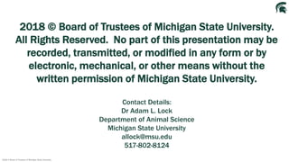 2018 © Board of Trustees of Michigan State University
2018 © Board of Trustees of Michigan State University.
All Rights Reserved. No part of this presentation may be
recorded, transmitted, or modified in any form or by
electronic, mechanical, or other means without the
written permission of Michigan State University.
Contact Details:
Dr Adam L. Lock
Department of Animal Science
Michigan State University
allock@msu.edu
517-802-8124
 