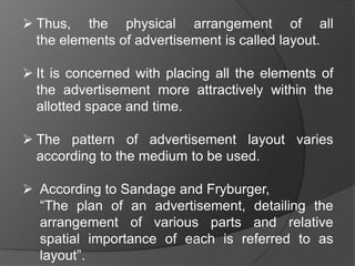  Thus, the physical arrangement of all
the elements of advertisement is called layout.
 It is concerned with placing all the elements of
the advertisement more attractively within the
allotted space and time.
 The pattern of advertisement layout varies
according to the medium to be used.
 According to Sandage and Fryburger,
“The plan of an advertisement, detailing the
arrangement of various parts and relative
spatial importance of each is referred to as
layout”.
 