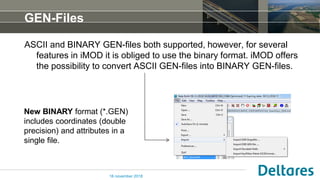 GEN-Files
ASCII and BINARY GEN-files both supported, however, for several
features in iMOD it is obliged to use the binary format. iMOD offers
the possibility to convert ASCII GEN-files into BINARY GEN-files.
16 november 2018
New BINARY format (*.GEN)
includes coordinates (double
precision) and attributes in a
single file.
 