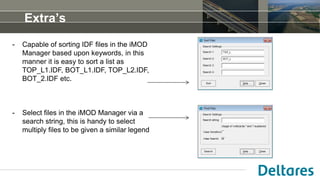 - Capable of sorting IDF files in the iMOD
Manager based upon keywords, in this
manner it is easy to sort a list as
TOP_L1.IDF, BOT_L1.IDF, TOP_L2.IDF,
BOT_2.IDF etc.
- Select files in the iMOD Manager via a
search string, this is handy to select
multiply files to be given a similar legend
Extra’s
 