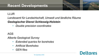 Recent Developments
LLUR
Landesamt für Landwirtschaft, Umwelt und ländliche Räume
Geologischer Dienst Schleswig-Holstein
• Double precision coordinates
AGS
Alberta Geological Survey
• Extended queries for boreholes
• Artificial Boreholes
• GEN files
16 november 2018
 