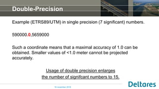 Double-Precision
Example (ETRS89/UTM) in single precision (7 significant) numbers.
590000.0,5659000
Such a coordinate means that a maximal accuracy of 1.0 can be
obtained. Smaller values of <1.0 meter cannot be projected
accurately.
Usage of double precision enlarges
the number of signifcant numbers to 15.
16 november 2018
 